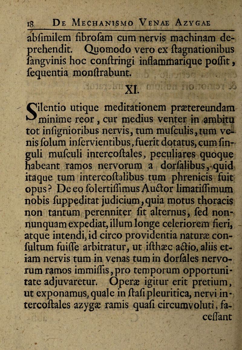 abfimilem fibrolam cum nervis machinam de¬ prehendit. Quomodo vero ex ftagnationibus langvinis hoc conftringi inflammarique poflit, fequentia monftrabunt. XI. Silentio utique meditationem praetereundam minime reor, cur medius venter in ambitu tot infignioribus nervis, tum mufculis, tum ve¬ nis folum infervientibus, fuerit dotatus, cum fm- guli mufculi intercoftales, peculiares quoque habeant ramos nervorum a dorfalibus,quid itaque tum intercoftalibus tum phrenicis fuit opus ? De eo folertiffimus Auttor limatiflimum nobis fuppeditat judicium,quia motus thoracis non tantum perenniter fit alternus, fed non- nunquam expediat, illum longe celeriorem fieri, atque intendi, id circo providentia natura con- fultum fuifle arbitratur, ut ifthajc aftio, aliis et¬ iam nervis tum in venas tum in dorfales nervo¬ rum ramos immiflis,pro temporum opportuni* tate adjuvaretur. Opera igitur erit pretium, ut exponamus, quale in ftafi pleuritica, nervi in* tercoftales azyga: ramis quafi circumvoluti, fa- ceflant