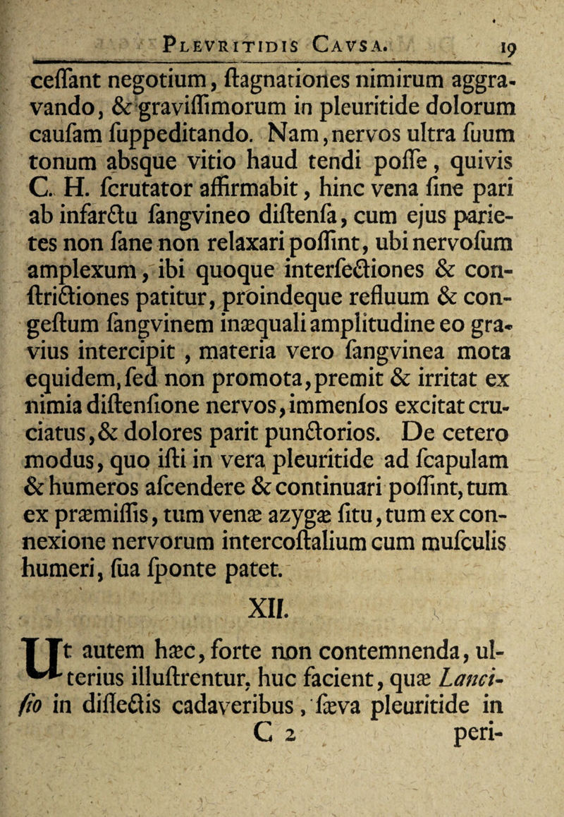 «9 ceflant negotium, ftagnariones nimirum aggra¬ vando, & graviffimorum in pleuritide dolorum caufam fuppeditando. Nam, nervos ultra fuum tonum absque vitio haud tendi pofle, quivis C. H. fcrutator affirmabit, hinc vena fine pari ab infar&u fangvineo diftenfa, cum ejus parie¬ tes non fane non relaxari poffint, ubinervofum amplexum, ibi quoque interfe&iones & con- ftri&iones patitur, proindeque refluum & con- geftum fangvinem inaequali amplitudine eo gra¬ vius intercipit , materia vero fangvinea mota equidem,fed non promota,premit & irritat ex nimia diftenfione nervos, immenfos excitat cru¬ ciatus, & dolores parit pun&orios. De cetero modus, quo ifti in vera, pleuritide ad fcapulam & humeros afcendere & continuari poffint, tum ex praemiffis, tum venae azyg£ fitu, tum ex con¬ nexione nervorum intercoftalium cum mufculis humeri, fiia fponte patet. , . -' . ,j' xii. TTt autem haec, forte non contemnenda, ul- ^•'terius illuftrentur, huc facient, quae Lanci- (io in difle&is cadaveribus, faeva pleuritide in C 2 peri-