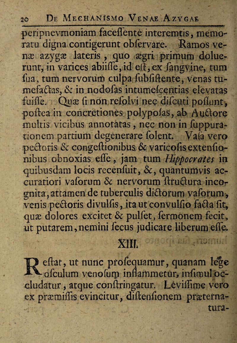, 'I ■■ »' ' ■■ 1 11 »■- ■■■ T—■ —■ ■■■ !■ I I. I.WIW peripnevmoniam faceflente interemtis, memo¬ ratu digna contigerunt obfervare. Ramos ve¬ nae azygae lateris, quo aegri primum dolue- runt, in varices abiifle, id e fi, ex fangvine, tum fua, tum nervorum culpa fubfiftente, venas tu¬ mefacias, & in nodofas intumelcentias elevatas fuiife. Quae (i non refolvi nec difcuti poflunt, poftea in concretiones polypo/as, ab Audore multis vicibus annotatas, nec non in fuppura- tionem pardum degenerare folent. Vaia vero pedoris & congeftionibus & varicofis extenfio- nibus obnoxias elle, jam tum Hippocrates in quibusdam locis recenfuit, &, quantumvis ac¬ curatiori vaforum & nervorum ftrudura inco¬ gnita, attamen de tuberculis didorum vaforum , venis pedoris divulfis, ita ut convulfio fada fit, quae dolores excitet & pulfet, fermonem fecit, ut putarem,nemini fecus judicare liberum efie. xm. Refiat, ut nunc profequamur, quanam le|e ofculum venofum inflammetur, infimul oc¬ cludatur , atque conftringatur. Ldviflime vero ex praemiflis evincitur, diftenfionem praterna- tura- I