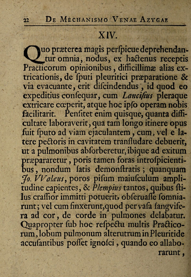 XIV. , , v-.. ; ; Quo praeterea magis perfpicue deprehendan¬ tur omnia, nodus, ex hactenus receptis Practicorum opinionibus, difficillima alias ex- tricationis, de fputi pleuritici praeparatione & via evacuante, erit difcindendus , id quod eo expeditius confequar, cum Lanci/ius pleraque extricare coeperit, atque hoc ipfo operam nobis facilitarit. Penfitet enim quisque, quanta diffi¬ cultate laboraverit, qua tam longo itinere opus fuit fputo ad viam ejaculantem, cum, vel e la¬ tere pettoris in cavitatem tranfludare debuerit, ut a pulmonibus abforberetur, ibique ad exitum praepararetur, poris tamen foras introfpicienti- bus, nondum fatis demonftratis; quanquam Jo. VVateus, poros pifum maiufculum ampli¬ tudine capientes, & Pkmpiustantos, quibus fti- lus craffior immitti potuerit, obferuafle fomnia- runt; vel cum finxerunt,quod per vafa fangvife- ra ad cor, de corde in pulmones delabatur. Quapropter fub hoc refpeOtu multis Praotico¬ rum, lobum pulmonum alterutrum inPleuritide accufantibus pollet ignofci, quando eo allabo- rarunt,