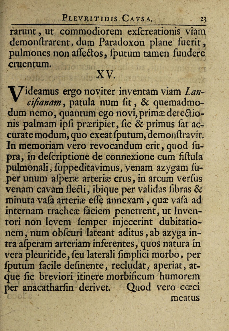 rarunt, ut commodiorem exfcreationis viam demonftrarent, dum Paradoxon plane fuerit, pulmones non affeftos, lputum tamen fundere cruentum. XV. T^ideamus ergonoviter inventam viam Lan- * ciftanam, patula num iit, & quemadmo¬ dum nemo, quantum ego novi, primae detectio¬ nis palmam ipfi praeripiet, fic & primus fat ac¬ curate modum, quo exeat lputum, demonftravit. In memoriam vero revocandum erit, quod fu- pra, in delcriptione de connexione cum fiftula pulmonali, luppeditavimus, venam azygam lu- per unum afperae arteriae crus, in arcum verfus venam cavam fleCti, ibique per validas fibras & minuta vafa arteriae efle annexam, quae vafa ad internam tracheae faciem penetrent, ut Inven¬ tori non levem iemper injecerint dubitatio¬ nem , num obfcuri lateant aditus, ab azyga in¬ tra alperam arteriam inferentes, quos natura in vera pleuritide, feu laterali fimplici morbo, per lputum facile delinente, recludat, aperiat, at¬ que fic breviori itinere morbificum humorem per anacatharfin derivet. Quod vero coeci meatus