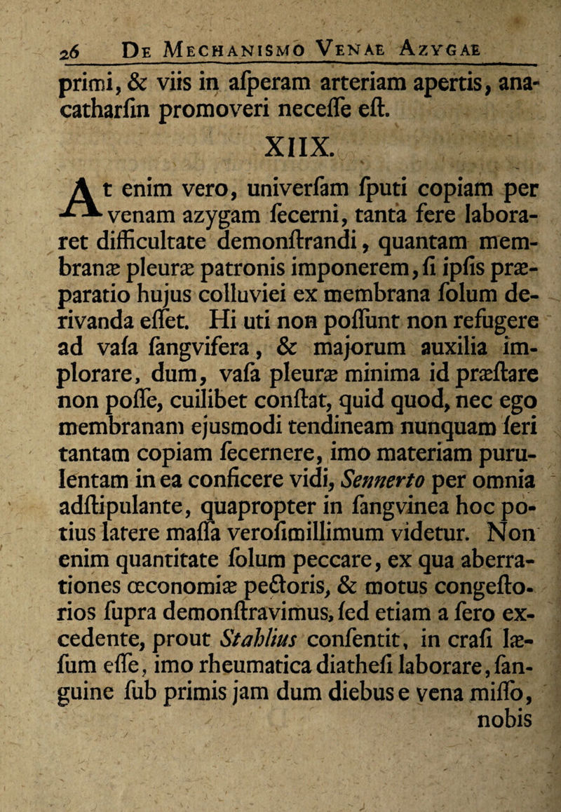 / 26 De Mechanismo Venae Azygae primi, & viis in afperam arteriam apertis, ana- catharfin promoveri necefle eft. XIIX. At enim vero, univerfam fputi copiam per venam azygam lecerni, tanta fere labora¬ ret difficultate demonftrandi, quantam mem¬ brana pleurae patronis imponerem, fi ipfis prae¬ paratio hujus colluviei ex membrana folum de¬ rivanda ellet. Hi uti non poliunt non refugere ad vala fangvifera, & majorum auxilia im¬ plorare, dum, vala pleurae minima id praelia re non polfe, cuilibet confiat, quid quod, nec ego membranam ejusmodi tendineam nunquam feri tantam copiam lecernere, imo materiam puru¬ lentam in ea conficere vidi, Semerto per omnia adftipulante, quapropter in fangvinea hoc po¬ tius latere mana verofimillimum videtur. Non enim quantitate folum peccare, ex qua aberra¬ tiones oeconomia pettoris, & motus congefto- rios fupra demonftravimus, led etiam a fero ex¬ cedente, prout Stahlius confentit, in crafi Ia> fum efle, imo rheumatica diathefi laborare, fan- guine fub primis jam dum diebus e vena milio, nobis