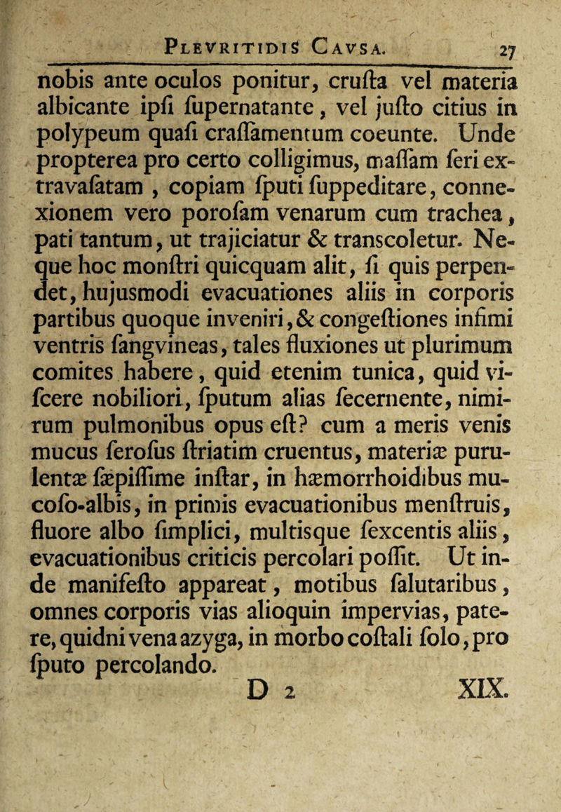 _J7 nobis ante oculos ponitur, crufta vel materia albicante ipfi fupernatante, vel jufto citius in polypeum quafi craflamentum coeunte. Unde propterea pro certo colligimus, maflam feri ex- travafatam , copiam fputi fuppeditare, conne¬ xionem vero porofam venarum cum trachea, pati tantum, ut trajiciatur & transcoletur. Ne¬ que hoc monftri quicquam alit, fi quis perpen¬ det, hujusmodi evacuationes aliis in corporis partibus quoque inveniri, & congeftiones infimi ventris fangvineas, tales fluxiones ut plurimum comites habere, quid etenim tunica, quid vi- fcere nobiliori, iputum alias fecernente, nimi¬ rum pulmonibus opus eft? cum a meris venis mucus ferofus ftriatim cruentus, materi ce puru¬ lentae fiepiffime inftar, in haemorrhoidibus mu- cofo-albis, in primis evacuationibus menfiruis, fluore albo fimplici, multisque fexcentis aliis, evacuationibus criticis percolari poffit. Ut in¬ de manifefto appareat, motibus falutaribus, omnes corporis vias alioquin impervias, pate¬ re, quidni vena azyga, in morbocoftali folo,pro fputo percolando. D 2 XIX.
