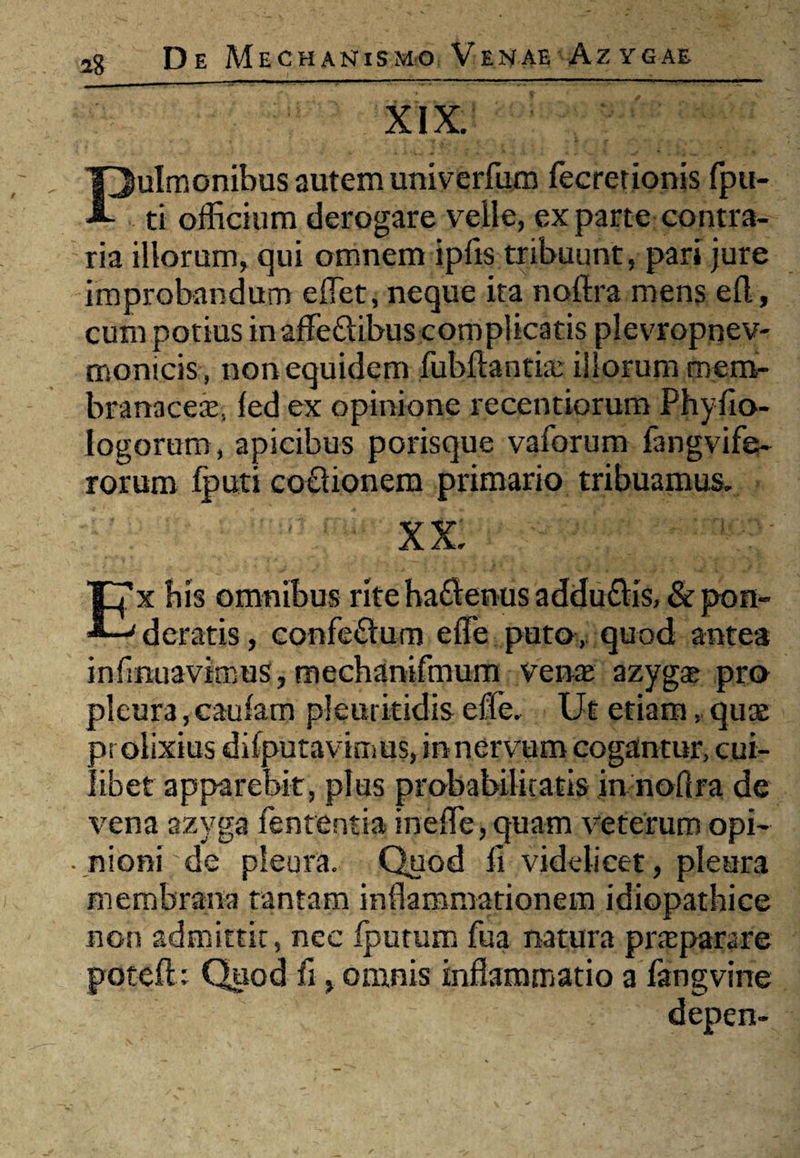 - - - -.. ..——---   . - 1 • .1 - i XIX. Pulmonibus autem univerfum fecrerionis fpu- ti officium derogare velle, ex parte contra¬ ria illorum, qui omnem ipfis tribuunt, pari jure improbandum eflet, neque ita noftra mens efl, cum potius in affe&ibus complicatis plevropnev- monicis , non equidem fubftantia: illorum mem¬ branacea, led ex opinione recentiorum Phyfio- Iogorum , apicibus porisque vaforum fangvife- rorum lputi co£lionem primario tribuamus. XX. Ex bis omnibus rite haftenus addu&is, & pon¬ deratis , confe£lum efle puto, quod antea infirmavimus, mechanifmum vente azyga? pro pleura, caufam pleuritidis efle. Ut etiam, quae prolixius difputavimus, innervum cogantur, cui¬ libet apparebit, plus probabilitatis in noflra de vena azyga fententia ineffie, quam veterum opi¬ nioni de pleura. Quod fi videlicet, pleura membrana tantam inflammationem idiopathice non admittit, nec Iputum fua natura praeparare potefl: Quod fi, omnis inflammatio a fangvine depen-