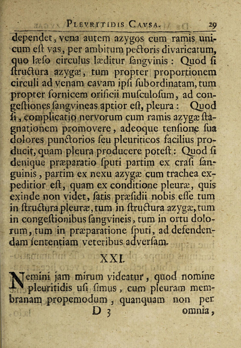 dependet, vena autem azygos cum ramis uni¬ cum eft vas, per ambitum pedoris divaricatum, quo ltefo circulus laeditur fangvinis : Quod fi ftrudura azyga:, tum propter proportionem circuli ad venam cavam ipfi fubordinatam, tum propter fornicem orificii mufculofum, ad con- geftiones fangvineas aptior eft, pleura: Quod fi, complicatio nervorum cum ramis azygte fta- gnationem promovere, adeoque tenfionp fua dolores pundorios feu pleuriticos facilius pro¬ ducit, quam pleura producere poteft: Quod fi denique prteparatio fputi partim ex crafi fan* guinis, partim ex nexu azyga: cum trachea ex¬ peditior eft, quam ex conditione pleura:, quis exinde non videt, fatis prsefidii nobis efle tum in ftrudura pleura,tum in ftrudura azyga:,tum in congeftionibus fangvineis, tum in ortu dolo¬ rum , tum in pr^paratione fputi, ad defenden¬ dam fententiam veteribus adverfam, XXL Nemini jam mirum videatur, quod nomine pleuritidis ufi fimus, cum pleuram mem¬ branam propemodum, quanquam non per D 3 omnia,