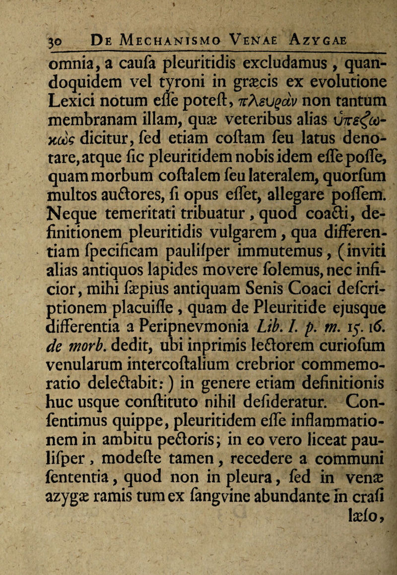 omnia, a caufa pleuritidis excludamus , quan¬ doquidem vel tyroni in gra?cis ex evolutione Lexici notum efle poteft, 7rAeugdv non tantum membranam illam, qua: veteribus alias xjzs^cc- xocs dicitur, fed etiam coftam leu latus deno¬ tare, atque fic pleuritidem nobis idem eflepoffe, quam morbum coftalem feu lateralem, quorfum multos audores, fi opus e flet, allegare poffem. Neque temeritati tribuatur, quod coadi, de¬ finitionem pleuritidis vulgarem, qua differen¬ tiam fpecificam paulifper immutemus, (inviti alias antiquos lapides movere folemus, nec infi¬ cior , mihi fsepius antiquam Senis Coaci defcri- ptionem placuifle, quam de Pleuritide ejusque differentia a Peripnevmonia Lib. I. p. m. 15.16. de morb. dedit, ubi inprimis ledorem curiofum venularum intercoftalium crebrior commemo¬ ratio deledabit:) in genere etiam definitionis huc usque conftituto nihil defideratur. Con- fentimus quippe, pleuritidem efle inflammatio¬ nem in ambitu pedoris; in eo vero liceat pau¬ lifper , modefte tamen, recedere a communi fententia, quod non in pleura, fed in vena: azygae ramis tum ex fangvine abundante Tn crafi s laefo.