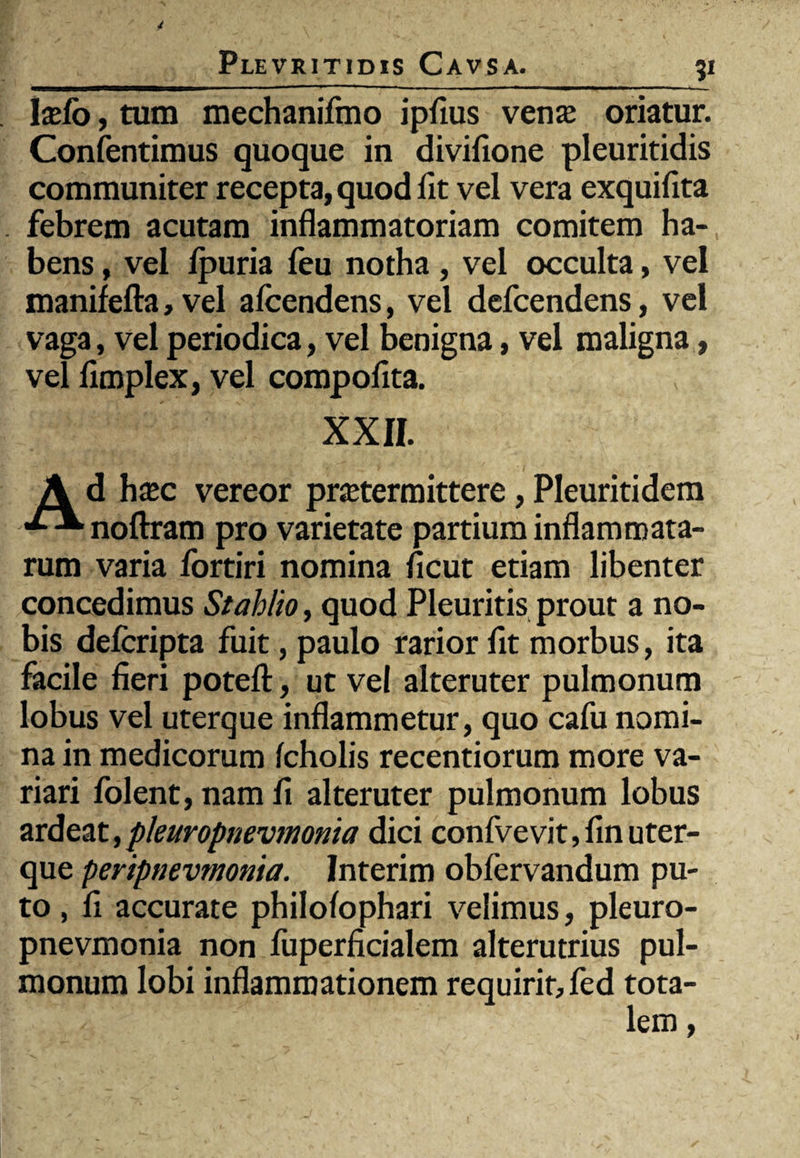 Ixfo, tum mechanifmo ipfius vente oriatur. Confentimus quoque in divifione pleuritidis communiter recepta, quod fit vel vera exquifita febrem acutam inflammatoriam comitem ha¬ bens , vel fpuria feu notha , vel occulta, vel manifefta, vel afcendens, vel defcendens, vel vaga, vel periodica, vel benigna, vel maligna, vel fimplex, vel compofita. XXII. Ad ha»c vereor pratermittere, Pleuritidem noftram pro varietate partium inflammata¬ rum varia fortiri nomina ficut etiam libenter concedimus Stahlio, quod Pleuritis prout a no¬ bis defcripta fuit, paulo rarior fit morbus, ita facile fieri potefl:, ut vel alteruter pulmonum lobus vel uterque inflammetur, quo cafu nomi¬ na in medicorum fcholis recentiorum more va¬ riari folent, nam fi alteruter pulmonum lobus ardeat,pkuropnevmonia dici confvevit,finuter¬ que peripnevmonia. Interim obfervandum pu¬ to , fi accurate philofophari velimus, pleuro- pnevmonia non fuperficialem alterutrius pul¬ monum lobi inflammationem requirit, fed tota-