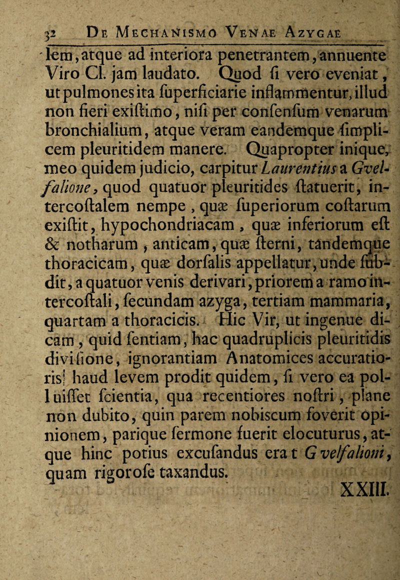 lem, atque ad interiora penetrantem, annuente Viro Cl. jam laudato. Quod fi vero eveniat, ut pulmones ita fuperficiarie inflammentur, illud non fieri exiftimo, nifi per confenfum venarum bronchialium, atque veram eandemque fimpli- cem pleuritidem manere. Quapropter inique, meo quidem judicio, carpitur Laurentius a GveU falione, quod quatuor pleuritides (latuerit, in- tercoftalem nempe , quae fuperiorum collarum exillit, hypochondriacam , quae inferiorum ell & notharum , anticam,quae llerni, tandemque thoracicam, quae dorfalis appellatur,unde fub- dit, a quatuor venis derivari, priorem a ramoin- tercollali, fecundam azyga, tertiam mammaria, quartam a thoracicis. Hic Vir, ut ingenue di¬ cam , quid fentiam, hac quadruplicis pleuritidis diviiione, ignorantiam Anatomices accuratio¬ ris! haud levem prodit quidem, fi vero ea pol- luiflet fcientia, qua recentiores nollri, plane non dubito, quin parem nobiscum foverit opi¬ nionem , parique fermone fuerit elocuturus, at¬ que hinc potius excufandus erat Gvefaliom, quam rigorofe taxandus. XXIII.