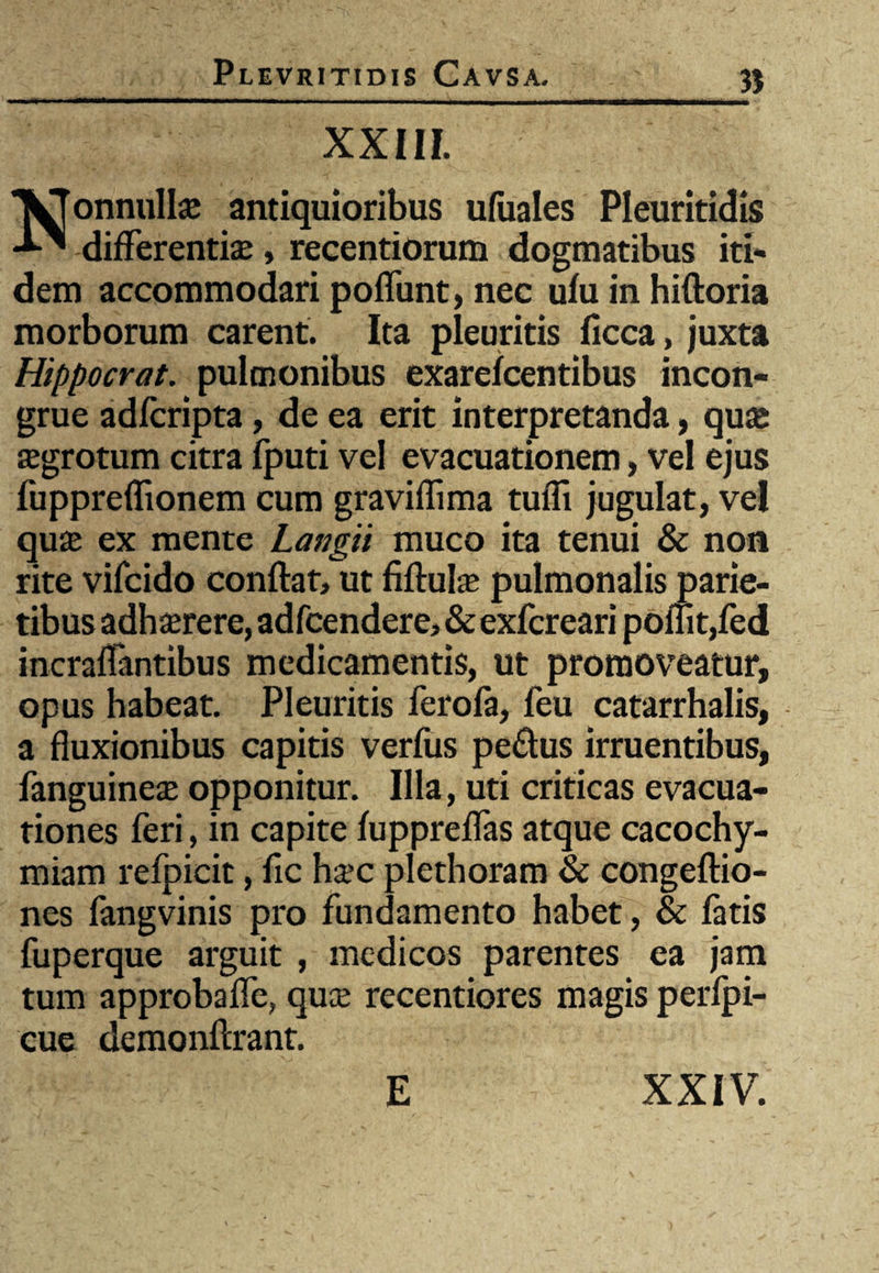 3J XXIII. Nonnulla antiquioribus ufiiales Pleuritidis differentiae, reeentiorum dogmatibus iti¬ dem accommodari poffunt, nec ufu in hiftoria morborum carent. Ita pleuritis ficca, juxta Hippocrat. pulmonibus exarefcentibus incon¬ grue adfcripta, de ea erit interpretanda, qua; aegrotum citra fputi vel evacuationem, vel ejus fuppreffionem cum graviflima tufli jugulat, ve! quae ex mente Langii muco ita tenui & non rite vifcido conflat, ut fiftulae pulmonalis parie¬ tibus adhaerere, adfcendere, & exfcreari ponit,fed incraffantibus medicamentis, ut promoveatur, opus habeat. Pleuritis ferofa, feu catarrhalis, a fluxionibus capitis verfus pe&us irruentibus, fanguineae opponitur. Illa, uti criticas evacua¬ tiones feri, in capite fuppreffas atque cacochy- miam refpicit, fle haec plethoram & congeftio- nes fangvinis pro fundamento habet, & fatis fuperque arguit , medicos parentes ea jam tum approbaffe, quae recentiores magis perfpi- cue demonftrant.