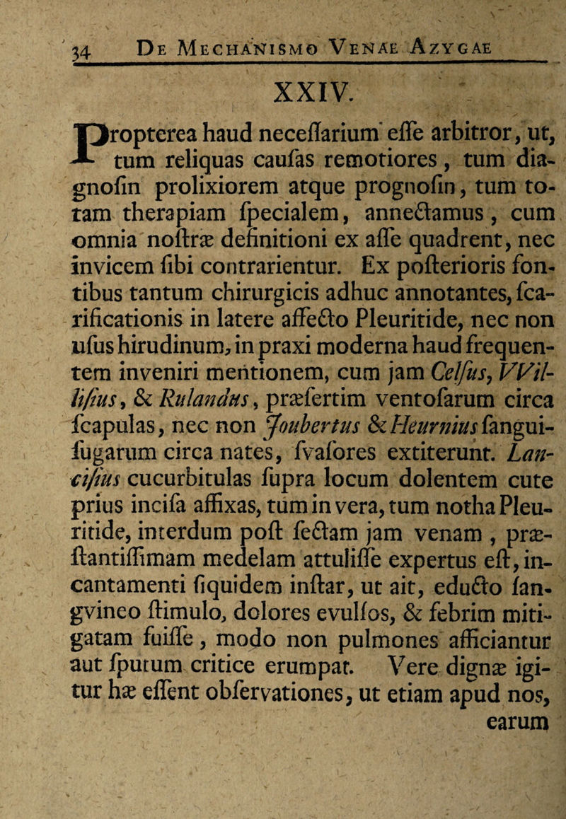 XXIV. Propterea haud necellarium' effe arbitror, ut, tum reliquas caufas remotiores, tum dia- gnofin prolixiorem atque prognofin, tum to¬ tam therapiam fpecialem, anne&amus, cum omnia noftra; definitioni ex affe quadrent, nec invicem fibi contrarientur. Ex pofterioris fon¬ tibus tantum chirurgicis adhuc annotantes, fca- rificationis in latere affefto Pleuritide, nec non ufus hirudinum, in praxi moderna haud frequen¬ tem inveniri mentionem, cum jam Celfus, Wil- li/ius, & Rulandus, prsefertim ventofarum circa fcapulas, nec non Joubertus & Heurnius fangui- fugarum circa nates, fvafores extiterunt. Lan- ci/ius cucurbitulas fupra locum dolentem cute prius incifa affixas, tum in vera, tum notha Pleu¬ ritide, interdum poft feflam jam venam , prte- ftantiffimam medelam attuliffe expertus eft, in¬ cantamenti fiquidem inftar, ut ait, edu&o fan- gvineo ftimulo, dolores evulfos, & febrim miti¬ gatam fuiffe, modo non pulmones afficiantur aut fputum critice erumpar. Vere digna; igi¬ tur ha; effient obfervationes, ut etiam apud nos, earum