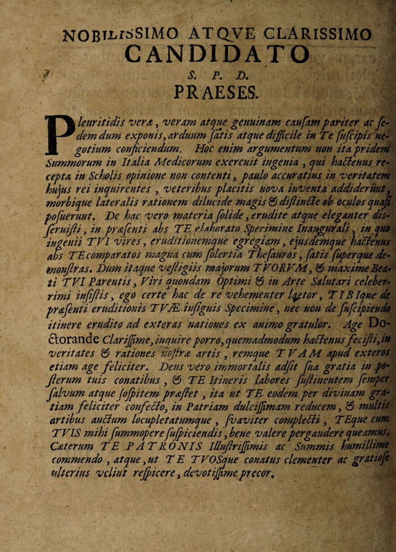 NOBTi^dSIMO ATQVE CLARISSIMO CANDIDATO *• S. P. D. PRAESES. P! leuritidis vera , veram atque genuinam caufam pariter ac Je- dem dum exponisy arduum fatis atque difficile in Te fufcipis ne¬ gotium conficiendum. Hoc enim argumentum non ita pridem Summorum in Italia Medicorum exercuit ingenia y qui hattenus re¬ cepta in Scholis opinione non contenti > paulo accuratius in veritatem hujus rei inquirentes , veteribus placitis nova inventa addiderunt, morbique lateralis rationem dilucide magis & diflinffie ob oculos quaji pofuerunt. De hac vero m ai er i a folide > erudite atque eleganter dis- feruifii, in prafenti abs TE elaborato Specimine Inaugurali, in quo ingenii TVl vires, eruditionemque egregiam, ejusdemque hactenus abs TE compar at os magna cum (oleri ia Thefauros, fatis fup erque de- monflras* Dum itaque vefigiis majorum TVORVMy & maxime Bea¬ ti TVI Parentis > Viri quondam Optimi & in Arte Salutari celeber¬ rimi infiflis, ego certe hac de re vehementer Iqptor, TlBlque de prafenii eruditionis TVM infignis Specimine, nec non de fufiipiendo itinere erudito ad exteras nationes ex animo gratulor. Age Do- ctorande Clariffime, inquire porro ^quemadmodum habtenusfecifliyin veritates & rationes nefira artis, remque TVAM apud exteros etiam age feliciter. Deus vero immortalis adfit [ha gratia in po• ferum tuis conatibus, & TE Itineris labores (uflinentem femper falvum atque fofpitem praflet, ita ut TE eodem per divinam gra¬ tiam feliciter confettoy in Patriam dulciffiimam reducem y & multis artibus auclum lo cupietatumque , fu avi ter comple £U y TEque cum T VIS mihi fummopere fujpiciendis\bene valere pergaudere queamus. Caterum TE PATRONIS Illufriffimis ac Summis humillime commendo , atque y ut T E TVOSque conatus clementer ac grat io fi ulterius velint refqkere y devoti fime precor %