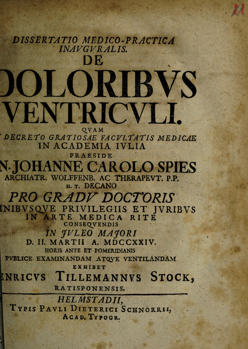 DISSERTATIO MEDICO-PRACTICA INAVGVRALIS. DE VENTRICVLL Q,VAM 'DECRETO GRATIOSAE FACVLTATIS MEDICAE IN ACADEMIA IVLIA PRA-ESIDE NJOHANNE CAROLO SPIES ARCHIATR. WOLFFENB. AC THERAPEVT. P.P. H. T. DECANO PRO GRADF DOCrORIS INIBVSQVE PRIVILEGIIS ET JVRIBVS IN ItJlTE MEDICA RITE , CONSEQVENDIS , ' tN JVLEO MACORI D. II. MARTII A. MDCCXXIV. HORIS ANTE ET POMERIDIANIS PVBUCE EXAMINANDAM ATQyE VENTILANDAM EXHIBET JNRICVS Tillemannvs Stock, RATISPONENSIS. HELMSTADII, Typis Pavli Dieterici Schnorrii, Acad, Ttpocr.