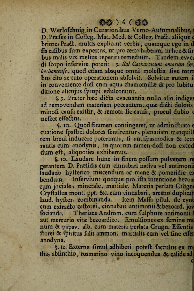 D. Werlofchnigjn Curationibus Verno-Autumnalibus, | D.Prasfes in Colleg. Mat. Med. & Colleg. Pra£l, aliique c brioresPraft. multis explicant verbis, quamque ego in d fiscafibus fum expertus, ut pro certo habeam, inhoc&fin bus malis vix melius reperiri remedium. Tandem evaci di fcopo infervire poterit Sal Catharticurn amarum fet heshamenfe^ quod etiam absque omni moleftia live torm bus cito ac tuto operationem abfolvit. Solvitur autem il in conveniente dofi cum aqua chamomillae & pro lubitu ditione alicujus fyrupi edulcoratur. §,^. Praeter haec didia evacuantia nullo alio indiges ad removendam materiam peccantem,.quae didH dolorisj minofi caufa exiftit, & remota fic caufa, procul dubio c nefeet efFedtus, §. IO. Quod fi tamen contingerer, ut adminiftrata c cuatione fpaftici dolores fentirentur» plenariam tranquill tem breui inducere poterimus, fi antifpasmodica-6c tem rantia cum anodynis, in quorum camen^ofi non exced dum eft, aliquoties exhibemus. §. IO, Laudare hunc in finem poflum pulverem re gerantem D. Praefidis cum cinnabari nativa vel antimonii laudano hyfterico miscendum ac mane & pomeridie e> bendum. Inferviunt quoque pro ifta intentione bezoai c^m joviale» minerale, martiale, Materia perlata Crugm Cryftallus mont. ppt. 6(c. cum cinnabari, arcano duplicat laud. hyfter. combinanda. Item Malfa piluU de cynic cum extradbo caftorei, cinnabari antimoriii & bezoard. jov focianda, Theriaca Androm. cum fulphure antimonii f aut mercurio vitae bezoardico. Emulfiones ex femine me num 6c papav. alb. cum materia perlata Criign. Effentia ftorei & fpiritus falis ammon. martialis cum vel fine elTer anodyna* §,u. Externe fimul adhiberi potefl: facculusex m tha) abfinthio, rosmarino vino incoquendus &. calide ad i