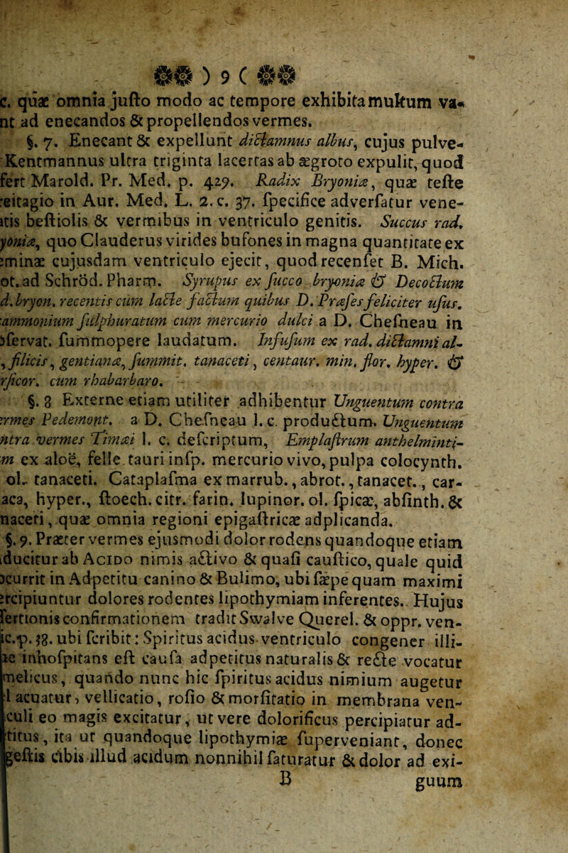 c. quae omnia jufto modo ac tempore exhibitamukum va« nt ad enecandos Scpropelletidos vermes. §, 7. Enecant & expellunt diHamnus alhus^ cujus pulve- Kentmannus ultra triginta lacertas ab ^groto expulit, quod fert Marold. Pr. Med. p. 42^. Radix Bryonm ^ quae tefte reitagio in Aur. Med. L. 2.C. 37. fpecifice adverfatur vene- itis beftiolis 8c vermibus in ventriculo genitis. Succus rad^ yonta^ quo Clauderus virides bufones in magna quantitate ex iminae cujusdam ventriculo ejecit, quodrecenfer B. Mich. ot.ad Schrod. Pharm. Syrupus ex fucca bryonia & DecoEium ddryon» recentis cum laEle faElum quibus D,Prafes feliciter ufus, ■ammonium ficlphuratum cum mercurio dulci 2^ D. Chefiieau in jfervat. furnmopere laudatum. Infufum ex rad, diElamniaU licis ^ gentiana^ fummit, tanaceti ^ centaur, min.flor^ hyper» & rficor^ cum rhabarbaro, §. 8 Externe etiam utiliter adhibentur Unguentum contra vmes Fedemont, a D. Chefneau 1. c. produftum. Unguentum ntra vermes T^imai I. c. defcriptum, Emplaftrum anthelminti- m ex-aloe, felle tauri infp. mercurio vivo, pulpa colocynth, oL tanaceti. Cataplafma ex marrub., abrot., tanacef., car- aca, hyper., ftoech. citr. farin. lupinor. ol. fpica:, abfinth. naceti, quae omnia regioni epigaftricseadplicanda. §. 9. Praeter vermes ejusmodi dolor rodens quandoque etiam iducitur ab Acido nimis aftivo Aquali cauftico, quale quid Kurrit in Adpetitu canino 6tBulimo, ubi Spe quam maximi ircipiuntur dolores rodentes lipothymiam inferentes. Hujus fertionis confirmationem tradit Swalve Querel. oppr. ven- ic.p.58. ubi fcribit: Spiritus acidus ventriculo congener illi- Jc inbofpitans eft caufa adpetitus naturalis6c refte vocatur melicus, quando nunc hic fpiritusacidus nimium augetur :1 acuatur^ vellicatio, rofio &morfitatio in membrana ven^ culi eo magis excitatur, ut vere dolorificus percipiatur ad- titus,ita ut quandoque lipothymi^ fuperveniant, donec Igeftis cibis illud acidum nonnihil faturatur & dolor ad exi- I B guum