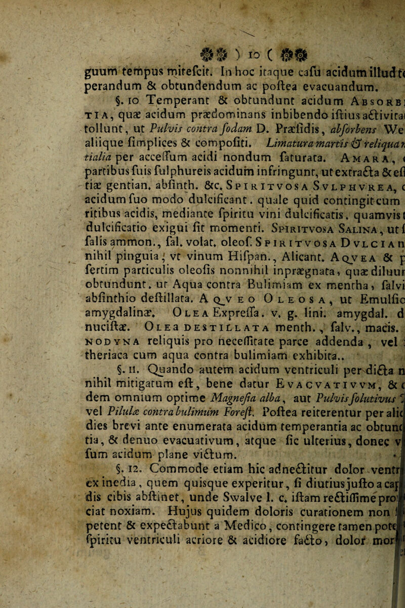 guum tempus mitefcit* In hoc iraque cafu acidum illudfi perandum & obtundendum ac poftea evacuandum. §. IO Temperant 6c obtundunt acidum Absorb] TiA, quae acidum praedominans inhibendo iftiusaftivirai tollunt, ut Vulvis contrafodam D. Praeiidis, ahforbens We^ aliique fimplices & compofiti. Limaturamartisi3^eltquar^ per acceffum acidi nondum faturata. Amara, < partibusfuis fulphureis acidum infringunt, utextrafta 6cef] ficE gentian. abfinth. S p i r it vos a S.vlph vre a, c acidum fuo modo dulcificant, quale quid contingit cum ritibus acidis, mediante fpiritu vini dulcificatis, quamvist dulcificario exigui fit momenti. Spiritvosa Salina, uti falis ammon., fai. volat, oleof. S p ir it v os a D vLCiAn nihil pinguia,' vt vinum Hifpan., Alicant. Aqvea & p fertim particulis oleofis nonnihil inpraegnata, quaediluur obtundunt, ur Aqua contra Bulimiam ex menthai falvi abfinthio defiillata. A q^v eo Oleosa, ut Emulfio amygdalinae. O l e a Expreffa. v. g. lini, amygdal. d nnciftae. OlEa destillata menth., falv., madis. NODYNA reliquis pro neceffitate parce addenda , vel 1 theriaca cum aqua contra bulimiam exhibita.. §, II. Quando autem acidum ventriculi pervdifta n nihil mitigatum eft, bene datur Evacvativvm, & C dem omnium optime Magnefia alba^ aut Pulvisfolutivus vel Pilula, contra bulimtim Foreft, Pofiea reiterentur per alie dies brevi ante enumerata acidum temperantia ac obtunc tia, & denuo evacuativum, btque fic ulterius, donec v fum acidum plane vi£lum. §. 12. Commode etiam hic adneftitur dolor ventri cx inedia, quem quisque experitur, fi diutiusjulioacaj dis cibis abftinet, unde Swalve 1. c. iftam reftiflimeproi ciat noxiam. Hujus quidem doloris curationem non 1| petent & expeftabunr a Medico, confingere tamen porc| fpiritu ventriculi acriore & acidiore fadto) dolojf mor