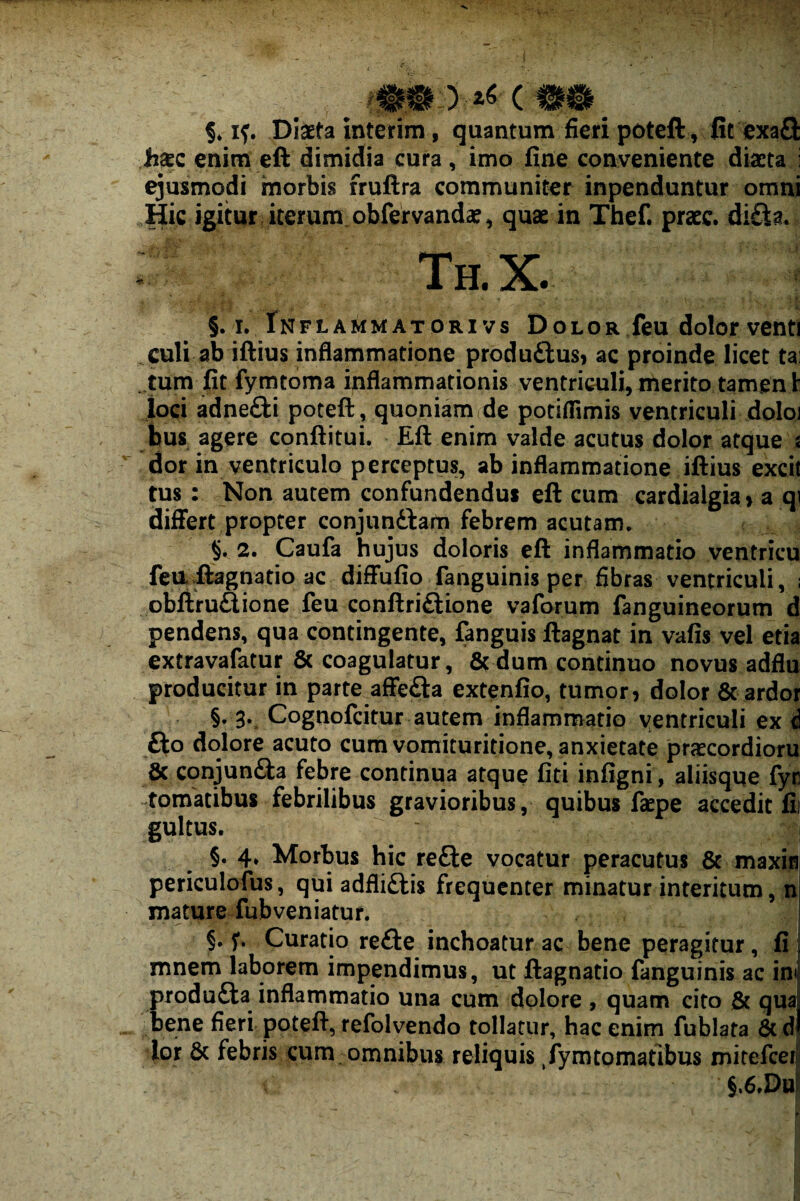 §♦ Diaeta interim, quantum fieri poteft , Ct exaQ: haec enim eft dimidia cura, imo fine conveniente diaeta i ejusmodi morbis fruftra communiter inpenduntur omni Hic igitur iterum obfervanda?, quae in Thef. praec. di£la. Th.X. §. I. Inflammat ORI vs Dolor feu dolor venti culi ab iflius inflammatione produftusj ac proinde licet tai . tum fit fymtoma inflammationis ventriculi, merito tamen t loci adneiii potefl: , quoniam de potiflimis ventriculi doloi bus agere conftitui, Eft enim valde acutus dolor atque % dor in ventriculo perceptus, ab inflammatione iftius excit tus : Non autem confundendus eft cum cardialgia» a qi differt propter conjundtaiti febrem acutam. § 2. Caufa hujus doloris eft inflammatio ventricu fea Aagnatio ac diffufio fanguinis per fibras ventriculi, ; obftru£lione feu conftriftione vaforum fanguineorum d pendens, qua contingente, fanguis ftagnat in vafis vel etia extravafatur 6c coagulatur, &dum continuo novus adflu producitur in parte affedla extenfio, tumor, dolor & ardor §. g. Cognofcitur autem inflammatio ventriculi ex ‘i fto dolore acuto cum vomituritione, anxietate prfecordioru ^ conjunfta febre continua atque fiti infigni, aliisqqe fyr tomatibus febrilibus gravioribus, quibus faepe accedit fii gultus. §.4* Moribus hic refte vocatur peracutus & maxis periculofus, qui adfliftis frequenter minatur interitum, n mature fubveniatur. i §, Curatio re£i:e inchoatur ac bene peragitur, fi j mnem laborem impendimus, ut ftagnatio fanguinis ac ini produfta inflammatio una cum dolore , quam cito & qua! bene fieri poteft, refolvendo tollatur, hac enim fublata 6c dl lor & febris cum omnibus reliquis ,fymtomatibus mitefceii §.6.Da