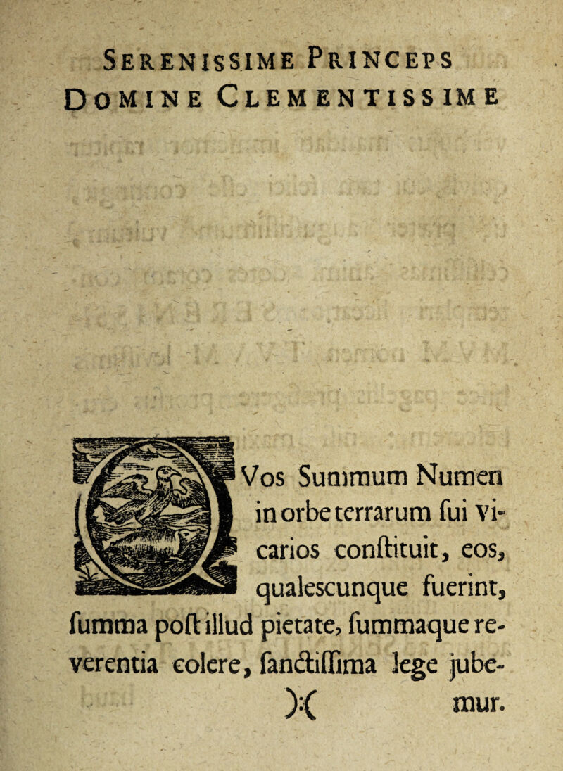 Serenissime Princeps Domine Clementissime Vos Summum Numen in orbe terrarum fui vi¬ carios conftituit, eos, qualescunque fuerint, fumma poft illud pietate, fummaque re¬ verentia colere, fan&iffima lege jube¬ mur.