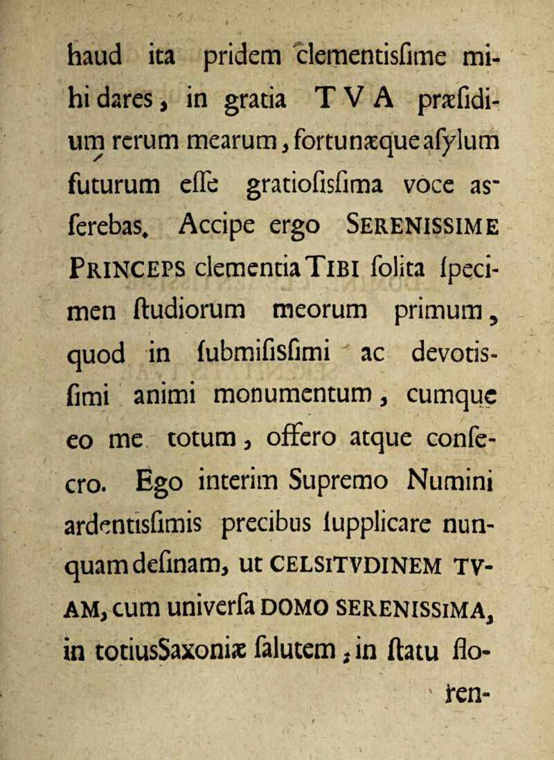 haud ita pridem clementisfime mi¬ hi dares, in gratia T V A praedi¬ um rerum mearum ,fortunxqueafylum futurum efle gratiofisfima voce as' ferebas. Accipe ergo Serenissime Princeps clementia Tibi folita fpeci- men ftudiorum meorum primum 5 quod in (ubmifisfimi ac devotis- fimi animi monumentum, cumque eo me totum, offero atque confe- cro. Ego interim Supremo Numini ardentisflmis precibus lupplicare nun¬ quam definam, ut celsitvdinem tv- am, cum univerfa domo serenissima, in totiusSaxonias falutem, in ftatu flo-