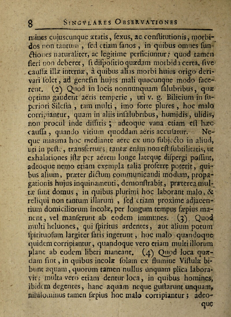 mines cujuscunque atatis, fexus, ac conftitutionis, morbi* dos non tantum , fed etiam fanos , in quibus omnes fum ftiones naturaliter, ac legitime perficiuntur; quod tamen fieri non deberet, fi difpoiitioquatdam morbida certa, five cauffat illae internae, a quibus alias morbi huius origo deri¬ vari fiolet, ad genefm hujus mali quocunque modo face¬ rent, (2) Quod in locis nonnunquam falubribus, quae optima gaudent aeris temperie , uti v. g. Bilicium in fu- periori Silelia , tam multi, imo forte plures , hoc malo corripiantur, quam in aliis inlalubribus, humidis, ulidis, non procul inde diffitis 5 adeoque vana etiam efi haec cauffa , quando vitium quoddam aeris accufatur. Ne¬ que miasma hoc mediante aere ex uno fubjedto in aliud, uti in pelle, transfertur; tantx enim noneft fubtilitatis, ut exhalationes ift? per aerem longe latequp difpergi pofiint, adeoque nenio etiam exempla talia proferre poterit, qui¬ bus alium, prater di&un) communicandi modum, propa¬ gationis hujus inquinamenti, demonflrabit, pmerea mul¬ ta: funt domus, in quibus plurimi hoc laborant malo, & reliqui non tantum illarum , fed etiam proxime adjacen¬ tium domiciliorum incola, per longum tempus fepius ma¬ ne nt, vel manferunt ab eodem immunes. (3) Quod inulti heluones, qui fpiritus ardentes, aut alium potum fpirituofum largiter fatis ingerunt, hoc malo quandoepe quidem corripiantur, quandoque vero etiam multi illorum plane ab eodem liberi maneant, (4) Quod loca qua¬ dam fint, in quibus incola: folatn ex flumine Viflula: bi¬ bunt aquam, quorum tamen nullus unquam plica labora¬ vit; multa vero etiam dentur loca, in quibus homines, ibidem degentes, hanc aquam neque guilarunt unqpam» nihilominus tamen fa-pius hoc malo corripiantur 5 adeo- V '