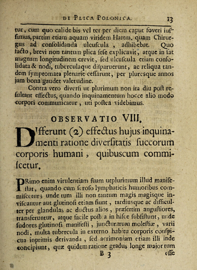 i5 tur, cum quo calide bis vel ter per diem caput foveri iuf* fimus, partim etiam aquam viridem Hartm, quam Chirur¬ gus ad confolidanda ulcufcula , adhibebat. Quo fafto, brevi non tantum plica fefe explicavit, atque in fat magnam longitudinem crevit, fed ulcufcula etiam confo- lidata & nodi, tuberculaque dilparuerunt, ac reliqua tan¬ dem fymptomata plenarie ceffarunt, per pluresque annos jam bona gaudet valetudine. Contra vero diverfi ut plurimum non ita diu poft re- fultant effedtus, quando inquinamentum hocce alio modo corpori communicatur , uti poftea videbimus. OBSERVATIO VIII, DTfferunt (a) effe&us hujus inquina¬ menti ratione diverfitatis fuccorum corporis humani > quibuscum commi- Icetur. PRimo enim virulentiam fuam utplurimum illud manife- (lat, quando cum ferofo lymphaticis humoribus com- miicetur; unde tum illi non tantum magis magisque in- vifcantur aut glutinofi etiam fiunt, tardiusque ac difficul¬ ter per glandulas ac d udius alios , prdertiin anguftiores, transferuntur, atque facile poft a in hifce fubfxftunt, unde fudores glutinofi manifefti, jundturaruai moleftia? , varii nodi, multa tubercula in externo habitu corporis confpi- cua inprimis derivanda , fed acrimoniam etiam illi inde concipiunt, qusc quidem ratione gradus longe major tum