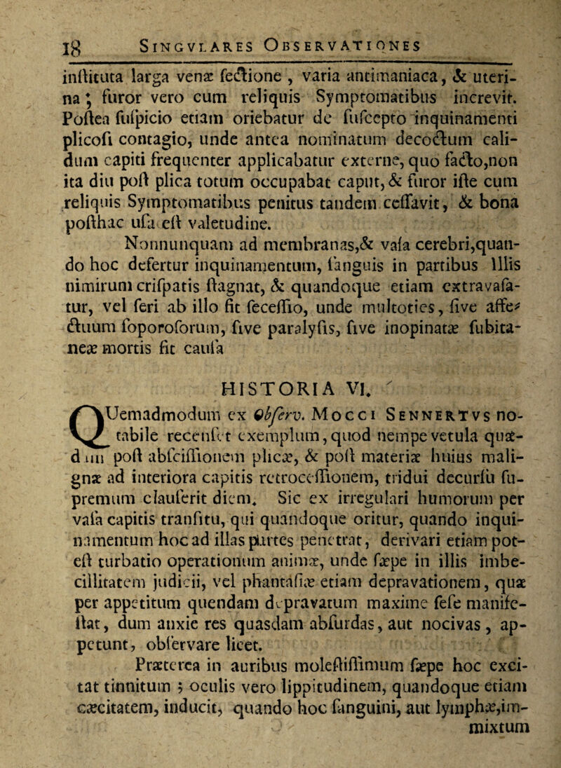 '_ *. wtmrnmm——1————■mmmm—m*mmmrnmmtmmm ■ ■ ■ i1 indicata larga venae feflione , varia antimaniaca, & uteri¬ na , furor vero cum reliquis Symptomatibus increvit. Poftea fufpicio etiam oriebatur de fufccpto inquinamenti plicofi contagio, unde antea nominatum deco&um cali¬ dum capiti frequenter applicabatur externe, quo fa<fto,non ita diu pod plica totum occupabat caput, & furor ifte cum reliquis Symptomatibus penitus tandem ceiTavit, & bona pofthac ufa eft valetudine. Nonnunquam ad membranas,& va(a cerebri,quan¬ do hoc defertur inquinamentum, (anguis in partibus Illis nimirum crifpatis ftagnat, & quandoque etiam extravafa- tur, vel feri ab illo fit fecedio, unde multoties, five affe* ftuum foporoforuin, five paralyfis, five inopinata? fubita- nea? mortis fit caufa HISTORIA VK  QUemadmodum ex Qbfcrv. Mocci Sennertvs no¬ tabile recenfet exemplum, quod nempe vetula quat- dim pod abfeiflionem plica*, & pod materia? huius mali¬ gna ad interiora capitis retrocefiionem, tridui decurfu fu- premum clauferit diem* Sic ex irregulari humorum per vaia capitis tranfitu, qui quandoque oritur, quando inqui¬ namentum hoc ad illas partes penetrat, derivari etiam pot- ed turbatio operationum anima?, unde fape in illis imbe¬ cillitatem judicii, vel phantafia? etiam depravationem, qua? per appetitum quendam depravatum maxime fefe manife- dat, dum anxie res quasdam abfurdas, aut nocivas, ap¬ petunt, obfervare licet. Praeterea in auribus molediffimum fiepe hoc exci¬ tat tinnitum 5 oculis vero lippitudinem, quandoque etiam caecitatem, inducit, quando hoc (anguini, aut lympha,im¬ mixtum