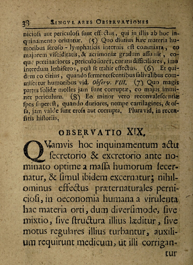 \ - • • v.- — ' ‘  ^9 ilNGVt ARES ©BSBRV AYiONES nicioli aut periculoli fimt effectus , qui in illis ab huc in¬ quinamento oriuntur. (5) Quo diutius ha?c materia hu¬ moribus ferofo - lymphaticis incernis eft commixta , co majorem vifeiditatis, & acrimonia gradum affumit, eo- que pertinaciores ,pcriculouQres, curatu difficiliores, imo interdum lethiferos, polt fe trahit effeflus. (6) Et qui¬ dem eo citius, quando fermentefeentibus falivalibus com- miicaur humoribus vid. Obferv. PlII. (7) Quo magis partes Calidae molles jam funt corrupta?, eo majus immi¬ net periculum. (8) Eo minor vero reconvalefcentias fpes fugere ft, quando duriores, nempe cartilagines, & of¬ fa, jam valde furit erofa aut corrupta. Plura vidt in recel¬ litis hifforiis, OBSERVATIO XIX, Q\£amvis hoc inquinamentum a&u ( fecretorio & excretorio ante no* minaco optime a mafla humorum lecer- natur, & Omul ibidem excernatur; nihil¬ ominus effe&us praternaturales perni- ciofijin oeconomia humana a virulenta hac materia orti, dum diverfimodt% five mixtio, five ftru&ura illius teditur, five moms regulares illius turbantur, auxili¬ um requirunt medicum, ut illi corrigam tur