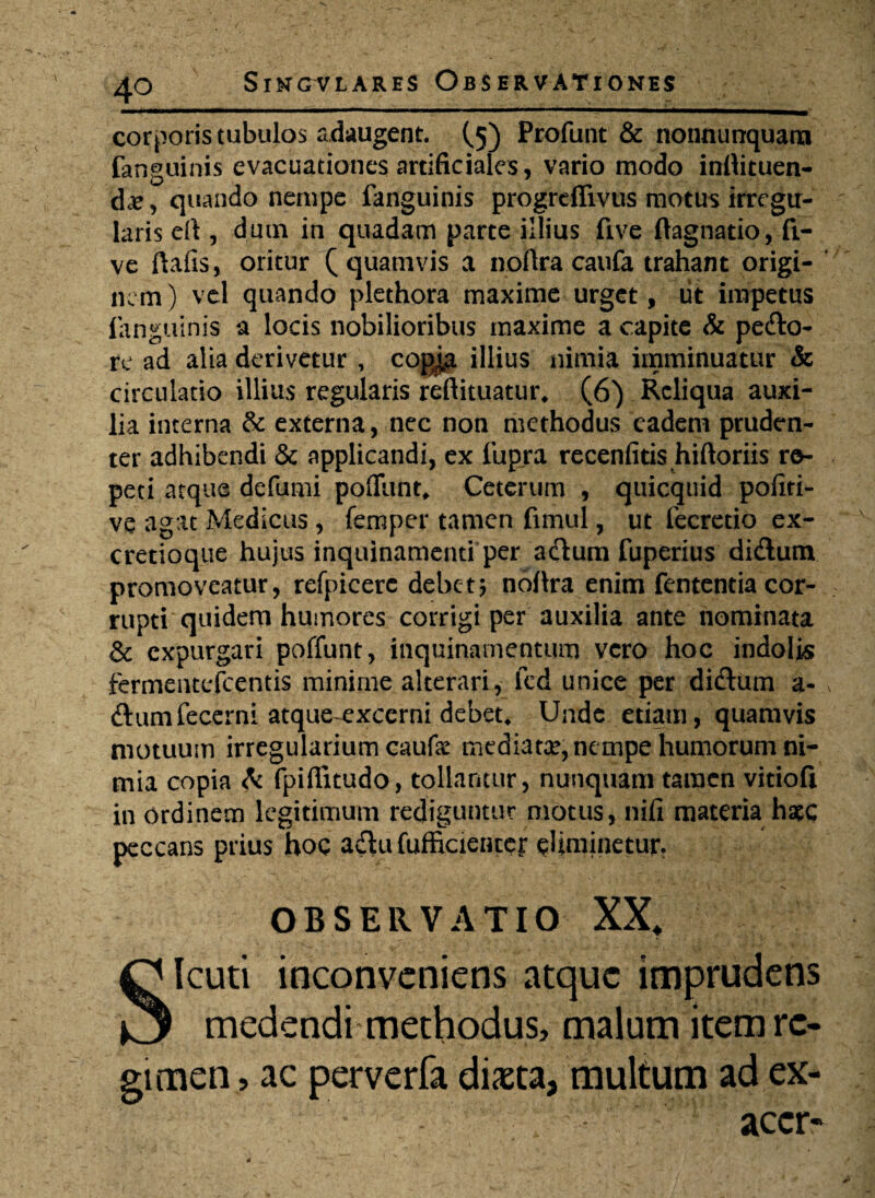 corporis tubulos adaugent. (5) Profunt & nonnunquara fanguinis evacuationes artificiales, vario modo inflituen- dcC, quando nempe fanguinis progreflivus motus irregu¬ laris eft, dum in quadam parte illius five ftagnatio, ft- ve ftafis, oritur (quamvis a noftra caufa trahant origi¬ nem ) vel quando plethora maxime urget, tit impetus fanguinis a locis nobilioribus maxime a capite & pefto- re ad alia derivetur , copia illius nimia imminuatur & circulatio illius regularis reftituatur, (6) Reliqua auxi¬ lia interna & externa, nec non methodus eadem pruden¬ ter adhibendi & applicandi, ex fupra recenfitis hiftoriis re¬ peti atque defumi pofiunt. Ceterum , quicquid pofiti- ve agat Medicus , femper tamen fimul, ut fecretio ex¬ creti o que hujus inquinamenti per aftum fuperius di&um promoveatur, refpicere debet* noftra enim fententia cor¬ rupti quidem humores corrigi per auxilia ante nominata & expurgari poffunt, inquinamentum vero hoc indolis fermeinefcentis minime alterari, fcd unice per diftum a- ftumfecerni atque excerni debet, Unde etiam, quamvis motuum irregularium caufae mediata?, nempe humorum ni¬ mia copia & fpiflitudo, tollantur, nunquam tamen vitiofi in ordinem legitimum rediguntur motus, nifi materia haec peccans prius hoc a&u fufficienter eliminetur. OBSERVATIO XX* SIcuti inconveniens atque imprudens medendi methodus, malum item re¬ gimen , ac perverfa diaeta, multum ad ex- accr-