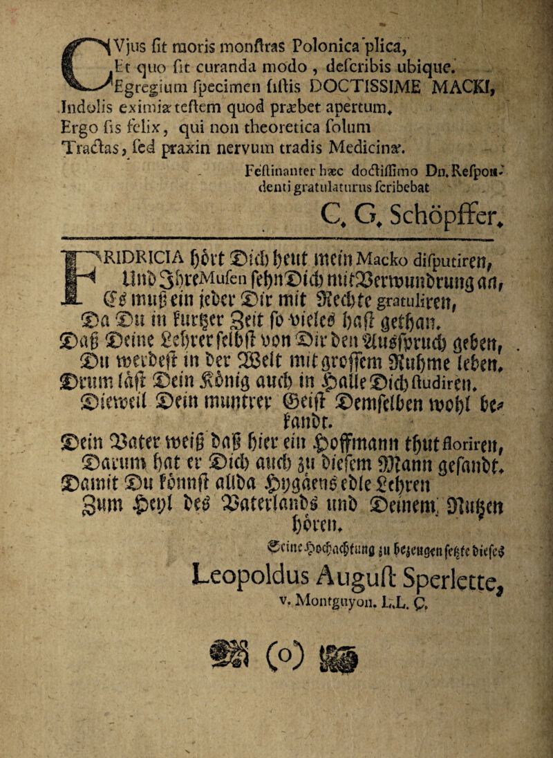 CVjus fit moris monftras Polonica plica, Et quo fit curanda modo , defcribis ubique. Egregium fpecimen firtis DOCTISSIME MACKI* Indolis eximia: tefkm quod prarbet apertum* Ergo fis felix, qui non theoretiea folum Tradas? fed praxin nervum tradis Medicina. Feftinanter haec dodtiffimo Dii*Refponfi denti gratulaturus fcribebat Q G, SchopfFer* FRIDRICIA f)0tt ©id) l)etlt IttetllMacko difputiren, Unt>3i)rfMufen fel)it©ut) mif^erwunDruntjart, (H itutjkin jcber ©t'r mit SHed)fe gmulireit, ©a ©u in furier geit fo wiele$ J)aR aetfjan. ©afj ©eine Sefyverfelbft \>on ©iv i>en «je&m, ©» tneifcejl in fcer 2Belt mitgroffem 9iul)ttie lefcett, ©tum frtfl ©ein 5?6»ig aud) in Jpalle ©id) ftudiren, ©ieweil ©ein munem- ©eifl ©emfelben mcbl bt* fanfcr. ©ein 2?atet weig t»ng Ijier ein ^offmamt t&ut florirm, ©aeum f)at er ©id) and) $u tiiefem 90?ann gefanfct, ©amit ©u fonnfl alitia £i)gaens' et»le Setjren gum £>ei;l tieg ^atevlantis uni) ©einem. Dlufeen l)CfCIU Scinc^Dc^ncJfima ju 6c^cut}cnfi’<jfc &kfc^ Leopoldus Auguft Sperlecte* V. Montguyon. L.L. Q, m (o)