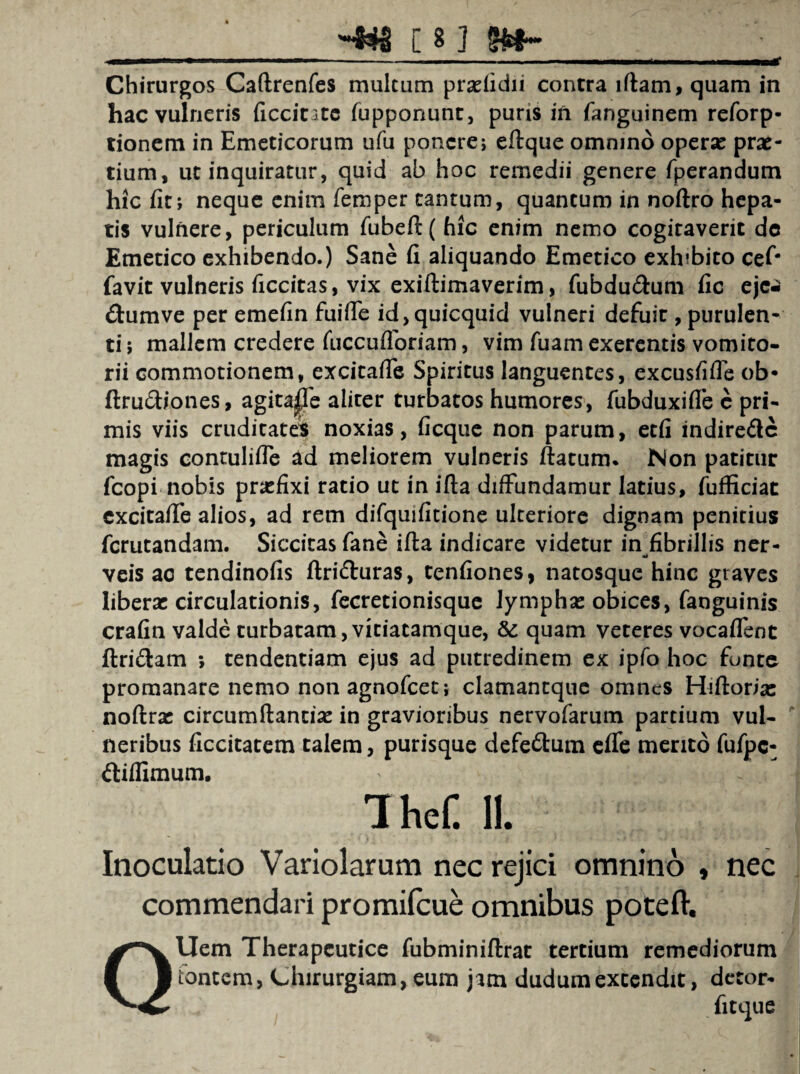 Chirurgos Caftrenfes multum pratfidii contra iftam, quam in hac vulneris ficcitate fupponunr, puris ift fanguinem reforp- tionem in Emeticorum ufu ponere; eftque omnino operat prae- tium, ut inquiratur, quid ab hoc remedii genere fperandum hic fit; neque enim femper cantum, quantum in noftro hepa¬ tis vulnere, periculum fubeft( hic enim nemo cogitaverit dc Emetico exhibendo.) Sane fi aliquando Emetico exhibito cef* favit vulneris ficcitas, vix exiftimaverim, fubdu&um fic ejc-J ftumve per emefin fuiffe id,quicquid vulneri defuit, purulen¬ ti ; mallem credere fuccufloriam, vim fuam exerentis vomito¬ rii commotionem, excitaffe Spiritus languentes, excusfifle ob* ftru£h‘ones, agitajpfe aliter turbatos humores, fubduxifle c pri¬ mis viis cruditates noxias, ficque non parum, etfi indire&c magis contulifle ad meliorem vulneris ftatum. Non patitur fcopi nobis praefixi ratio ut in ifla diffundamur latius, fufficiat excitaffe alios, ad rem difquifitione ulteriore dignam penitius ferutandam. Siccitas fane ifta indicare videtur in fibrillis ner- — «i veis ac tendinofis ftri&uras, tenfiones, natosque hinc graves liberat circulationis, fecretionisque lymphat obices, fanguinis crafin valde turbatam, vitiatamque, quam veteres vocaffent ftri&am ; tendentiam ejus ad putredinem ex ipfo hoc fonte promanare nemo non agnofeet; clamantque omnes Hiftoria: noftrat circumftantiat in gravioribus nervofarum partium vul¬ neribus ficcitatem talem, purisque defe&um effe merito fufpc- ttiflimum. IheC II. Inoculatio Variolarum nec rejici omnino , nec commendari promifeue omnibus poteft. Uem Therapeutice fubminiflrac tertium remediorum tbneem, Chirurgiam, eum jam dudumextendit, decor-