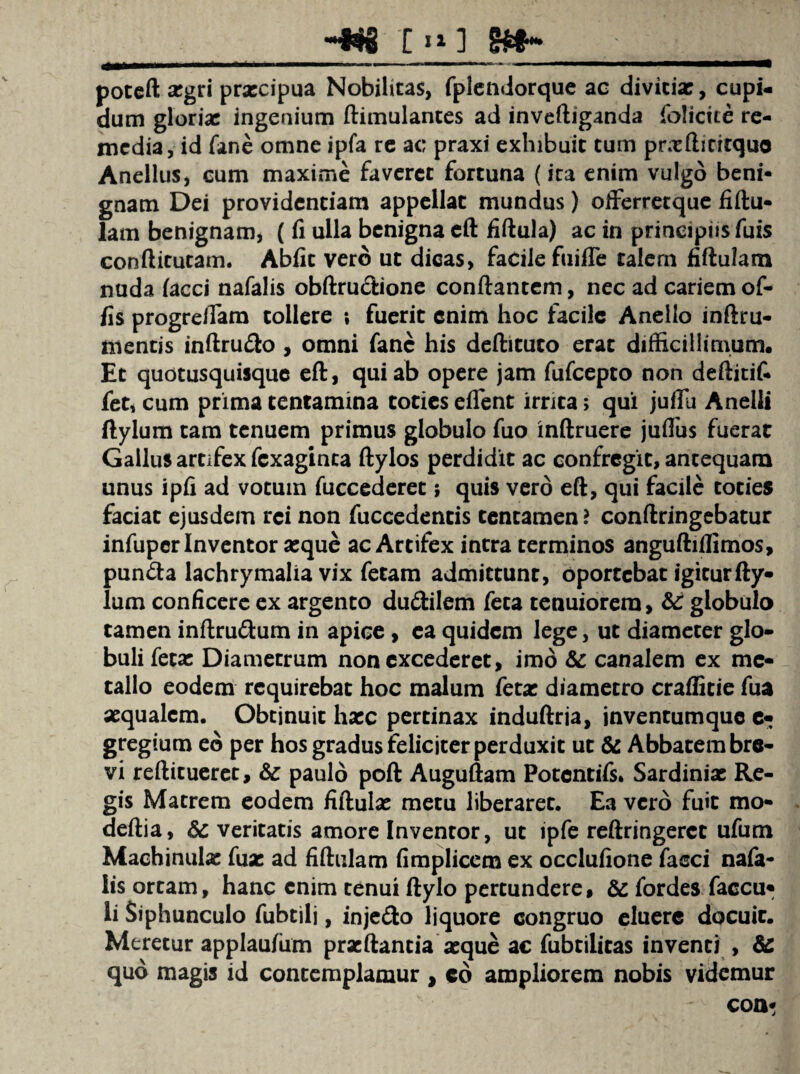 -*8 T »o poteft argri prxcipua Nobilitas, fplendorque ac divicix, cupi¬ dum glorix ingenium ftimulantes ad inveftiganda folictte re¬ media, id fane omne ipfa re ac praxi exhibuit tum prxfticitquo Anellus, cum maxime faveret fortuna (ica enim vulgo beni¬ gnam Dei providentiam appellat mundus) offerretque fiftu- lam benignam, ( fi ulla benigna eft fiftula) ac in prineipiisfuis conftitutam. Abiit vero ut dicas, facile fuifle talem fiftulam nuda lacci nafalis obftru&ione conflantem, nec ad cariem of¬ fis progreffam tollere t fuerit enim hoc facile Anello inftru- mentis inftru<fto , omni fanc his deftituto erat difficillimum. Et quotusquisque eft, qui ab opere jam fufeepto non deftitif- fet, cum prima tentamina toties eflent irrita; qui juflu Anelli ftylum tam tenuem primus globulo fuo inftruere juflus fuerat Gallus artifex fexaginta ftylos perdidit ac confregit, antequam unus ipff ad votum fuccederet; quis vero eft, qui facile toties faciat ejusdem rei non fuccedentis tentamen > conftringebatur infuper Inventor xque ac Artifex intra terminos anguftiflimos, punfta lachrymalia vix fetam admittunt, oportebat igitur fty¬ lum conficere ex argento du&ilem feta tenuiorem, & globulo tamen inftru&um in apice, ea quidem lege, ut diameter glo¬ buli fetx Diametrum non excederet, imo & canalem ex me¬ tallo eodem requirebat hoc malum fetx diametro craflitie fua xqualcm. Obtinuit hxc pertinax induftria, inventumque c- gregium eo per hos gradus feliciter perduxit ut & Abbatem bre¬ vi reftitueret, & paulo poft Auguftam Potcntifs. Sardinix Re¬ gis Matrem eodem fiftulx metu liberaret. Ea vero fuit mo- deftia, Sc veritatis amore Invenror, ut ipfe reftringerct ufum Machinulx fux ad fiftulam fimplicem ex occlufione fasci nafa¬ lis orcam, hanc enim tenui ftylo pertundere, & fordes faccu* li Siphunculo fubtili, inje&o liquore congruo eluere docuit. Meretur applau/um prxftantia xque ac fubtilitas inventi , & quo magis id contemplamur , cd ampliorem nobis videmur coa*