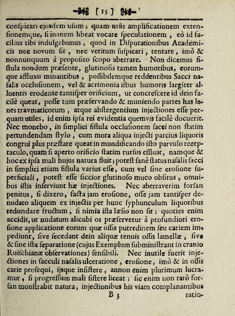 C13 7 confpican ejusdem ufum * quanv usus amplificationem exten- fionemque, fi inanem libeat vocare fpcculacionem , eo id fa¬ cilius tibi indulgebimus , quod in Difputationibus Academi¬ cis nec novum fit , nec vetitum fufpicari, tentare, imo & nonnunquum a propofito fcopo aberrare. Non dicemus fi¬ ftula nondum prxfente, glutinofis tamen humoribus, corum- que affluxu minantibus , poflibilemque reddentibus Sacci na- falis occlufionem, vel & acrimonia illius humoris largiter al¬ luentis erodente tantifper orificium, ut concrefcereid dein fa¬ cile queat, pofle tum prxfcrvando & muniendo partes has le¬ nes travmaticorum , atque abftergentium injediones efle per¬ quam utiles, id enim ipfa rei evidentia quemvis facile docuerit. Nec monebo, in fimplici fiftula occlufionem facci non ftatim pertundendam ftylo , cum mora aliqua injedi parcius liquoris congrui plus prxftare queat in mundificando ifto parvulo recep¬ taculo, quam fi aperto orificio ftatim rurfus effluat, namque &: hoc ex ipfa mali hujus natura fluit jpoteftfaneftatusnafalisfacci in fimplici etiam fiftula varius efle, cum vel fine erofione fu- perficiaii, poteft efle ficcior glutinofo muco obfitus , omni¬ bus iftis inferviunt hx injediones. Nec aberraverim forfan penitus, fi dixero, fadajam erofione, oflejam tantifper de¬ nudato aliquem ex injedis per hunc fyphunculum liquoribus redundare frudum , fi nimia ifta lxfio non fit j quoties enim accidit, ut nudatum alicubi os prxfervctur a profundiori ero¬ fione applicatione eorum qux oflis putredinem feu cariem imn pediunt, fi ve fecedant dein aliqux tenuis oflis lamellx , fivo &: fine ifta feparatione (cujus Exemplum fubminiftrant in cranio Ruifchianx obfervationes) fenfibili. Nec inutile fuerit inje- diones in facculi nafalisulceratione , erofione, imo & in oflis carie profequi, ijsque infiftere , annon enim plurimum lucra¬ mur , fi progreifum mali fiftere liceat; iic enim non raro for¬ fan monftrabit natura, injedionibus his viam complanantibus B j ratio-