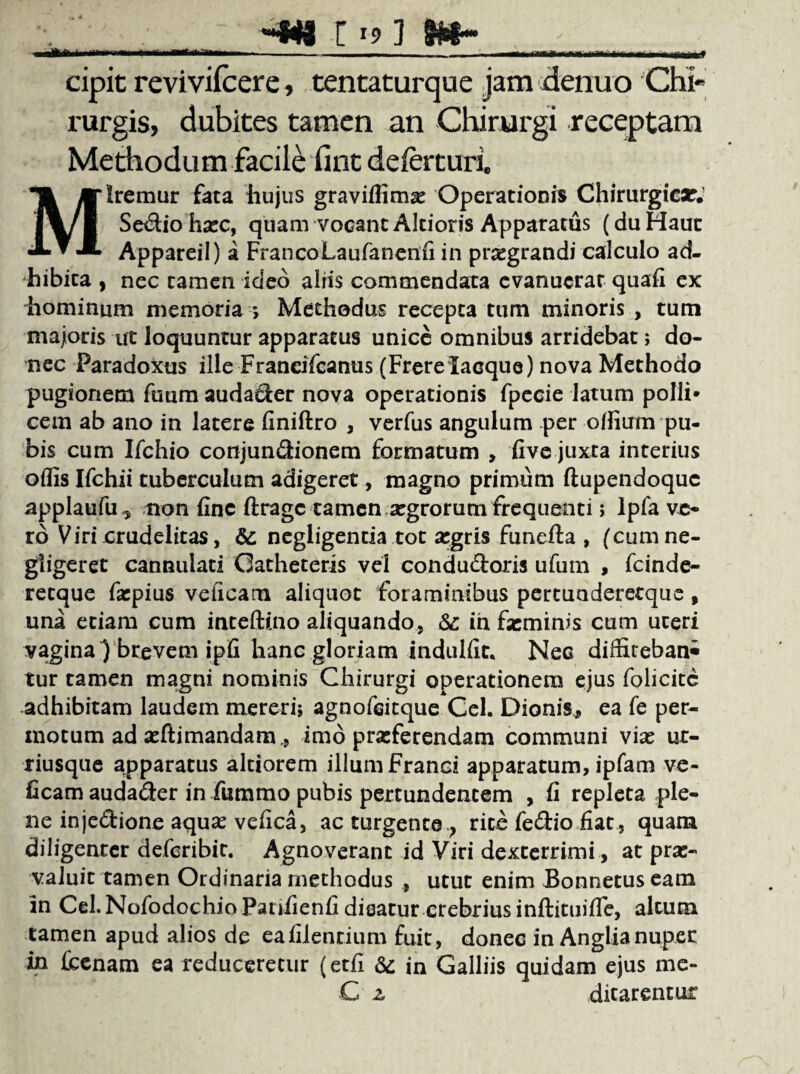 * •♦NI [ '9 ] cipit revivilcere, tentaturque jam denuo Chi¬ rurgis, dubites tamen an Chirurgi receptam Methodum facile fint deferturi. Iremur fata hujus graviflimse Operationis Chirurgicar. Sedio hasc, quam vocant Akioris Apparatus (du Hauc * * Appareil) a FrancoLaufanenfi in prsegrandi calculo ad¬ hibita , nec tamen ideo aliis commendata evanuerat quafi ex hominum memoria ; Methodus recepta tum minoris , tum majoris ut loquuntur apparatus unice omnibus arridebat; do¬ nec Paradoxus ille Franeifcanus (FrerelaGque) nova Methodo pugionem fuum audader nova operationis fpecie latum polii» cem ab ano in latere finiftro , verfus angulum per offium pu¬ bis cum Ifchio conjundionem formatum , fi ve juxta interius oflis Ifchii tuberculum adigeret, magno primum ftupendoquc applaufu^ non fine ftragc tamen argrorum frequenti; lpfa ve¬ ro Viri crudelitas, &; negligenda tot argris funefta , (cumne- gligerec cannulati Catheteris vel condudoris ufum , fcinde- retque fa:pius velicam aliquot foraminibus percuaderetqiie, una etiam cum inteftino aliquando, &: in feminis cum uteri vagina ) brevem ipfi hanc gloriam indulfit. Nec didirebani tur tamen magni nominis Chirurgi operationem ejus folicitc adhibitam laudem mereri; agnofeitque Cei. Dionis, ea fe per¬ motum ad aeftimandam., imo praeferendam communi viae ut- riusque apparatus altiorem illum Franci apparatum, ipfam ve- ficam audader in fummo pubis pertundentem , fi repleta ple¬ ne injedione aquae vefica, ac turgente ? rite fedio fiat , quam diligenter deferibit. Agnoverant id Viri dexterrimi, at prae¬ valuit tamen Ordinaria methodus , utut enim Bonnetus eam in Cel.Nofodochio Patifienfi dieatur crebrius inftituifle, altum tamen apud alios de eafilenrium fuit, donec in Anglianuper in Ccenam ea reduceretur (etfi &: in Galliis quidam ejus me¬ ditarentur