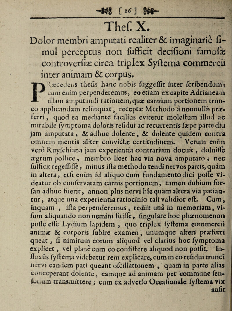 '***f^5 c TheC X. Dolor membri amputati realiter & imaginarie fi- mul perceptus non fofficit decifioni famofae controverfiae circa triplex Syftema commercii inter animam & corpus. Plxceder.s thelis hanc nobis fuggeflit inter fcribendums cumenim perpenderemus, eo etiam ex capite Adrianeam illam amputandi rationem,quae carnium portionem trun¬ co applicandam relinquat, recepta? Methodo a nonnullis prx- ierri, quod ea mediante facilius evitetur moleftum illud ac mirabile fymptoma doloris relidui ac recurrentis lacpe parte diu jam amputata > &: adhuc dolente, &: dolente quidem contra omnem mentis aliter convidx certitudinem* Verum enim vero Ruylchiana jam experientia contrarium docuit, doluilfe argrum pollice, membro licet hac via nova amputato ; nec fufficit regeffille, minus lfta methodo tendi nervos parcis, quam in altera, etd enim id aliquo cum fundamento dici poife vi¬ deatur ob confervacam carnis portionem, tamen dubiumfor- fan adhuc fuerit, annon plus nervi hic quam altera via patian¬ tur, atque una experientia ratiocinio tali validior cft. Cum, inquam , ifta perpenderemus, rediit una in memoriam, vi* fum aliquando nonnemini fuilfe, lingulare hoc phaenomenon polle ede Lydium lapidem , quo triplex fyftema commercii animae & corporis fubire examen, unumque alteri praeferri queat , fi nimirum eorum aliquod vel clarius hoc fymptoma explicet, vel plane cum eo confidere aliquod non poflit. In¬ fluxus fyftema videbatur rem explicare, cum in eo refidui trunci nervi eandem pati queant ofcillartonem , quam in parte alias conceperant dolente, eamque ad animam per commune fen- ioi.um transmittere i cum ex adverfo Oecafionaie fyftema vix aufic