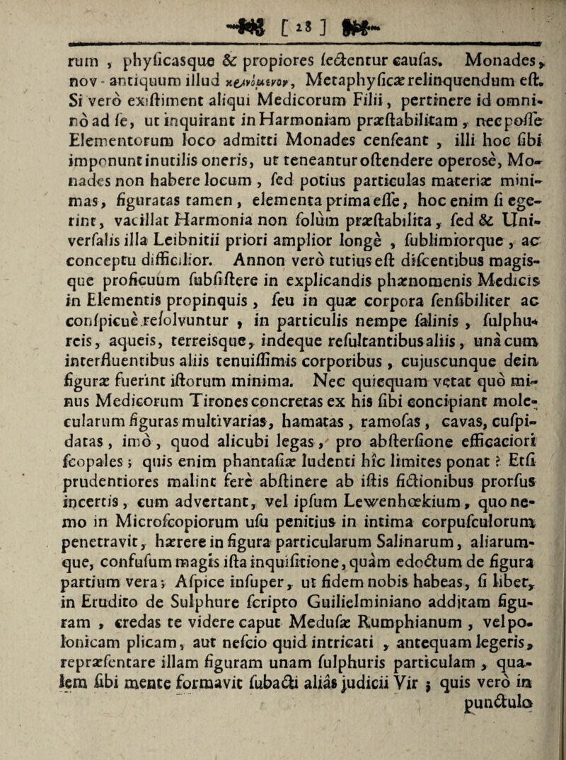 -we e**] rum , phyficasque & propiores fe&entur caufes. Monades* nov- antiquum illud *ejvo*tm9 Metaphyfica:relinquendum eft. Si vero exiftiment aliqui Medicorum Filii, pertinere id omni* no ad fe, ut inquirant in Harmoniam prasftabilitam , neepofle Elementorum loco admitti Monades cenfeant , illi hoc fibi imponunt inutilis oneris, ut teneantur oftendere operose, Mo* na des non habere locum , fed potius particulas materia: mini¬ mas, figuratas tamen , elementa prima efle, hoc enim fi ege¬ rint, vacillat Harmonia non folum prxftabilrca, fed & Uni- verfalis illa Leibnitii priori amplior longe , fublimrorque , ac conceptu difficilior. Annon vero tutius eft difcentibus magis¬ que proficuum fubfiftere in explicandis phaenomenis Medicis in Elementis propinquis , feu in qua: corpora fenfibiliter ac confpicue.re/olvuntur , in particulis nempe falinis , fulphu* reis, aqueis, terreisque, indeque refulcantibusaliis, una cum interfluentibus aliis tenuiffimis corporibus , cujuscunque deim figura: fuerint iftorum minima. Nec quicquam vetat qub mi¬ nus Medicorum Tirones concretas ex his fibi concipiant mole- cularum figuras multivarias, hamatas , ramofas , cavas, cufpi- datas, imo, quod alicubi legas, pro abfterfione efficaciori fcopales; quis enim phantafia: ludenti hic limites ponat l Etfi prudentiores maline fere abftinere ab iftis fidionibus prorfus incertis, cum advertant, vel ipfum Lewenhcekium, quo ne¬ mo in Microfcopiorum ufu penitius in intima eorpufculorum penetravit, ha:rere in figura particularum Salinarum, aliarum- que, confufum magis ifta inquifitione, quam edo&um de figura partium vera; Afpice infuper* ut fidem nobis habeas, fi liber* in Erudito de Sulphure feripto Guilielminiano additam figu- ram , credas te videre caput Medufa: Rumphianum , velpo* Ionicam plicam, aut nefeio quid intricati * antequam legeris* reprxfentare illam figuram unam fulphuris particulam , qua¬ lem fibi mente formavit fubadti alias judicii Vir $ quis vero irx pun&ulo