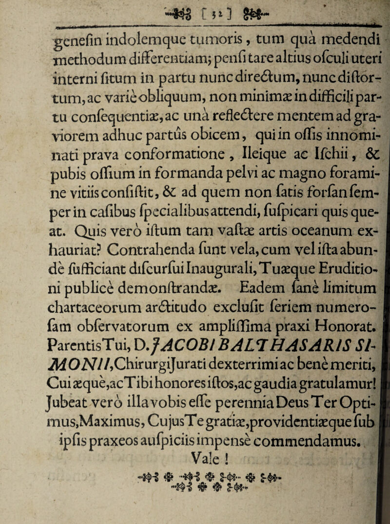 p r *1 ] «aim Mi genefin indolemque tumoris, tum qua medendi methodum differentiam; penfi tare altius olculi uteri interni fitum in partu nunc dire&um, nunc diftor- tum,ac varieobliquum, non minima in difficili par¬ tu confequentise,ac una refledlere mentem ad gra¬ viorem adhuc partus obicem, qui in offis innomi¬ nati prava conformatione , Ileique ac Ifchii, Sc pubis offium in formanda pelvi ac magno forami¬ ne vitiis confidit, & ad quem non fatis forlanfem- perin cafibus (pedalibus attendi, fulpicari quis que¬ at. Quis vero illum tam vaftae artis oceanum ex¬ hauriat? Contrahenda funt vela, cum vel ifta abun¬ de (ufficiant difeurfui Inaugurali, Tuasque Eruditio¬ ni publice demonftrandas. Eadem (ane limitum chartaceorum ar&itudo exclufit (eriem numero- fatn obfervatorum ex ampliffima praxi Honorat. ParentisTui, D .JACOBl B ALT HAS ARIS Si- il40N//,ChirurgiJurati dexterrimiac bene meriti. Cui seque,acTibi honores idos,ac gaudia gratulamur! Jubeat vero illavobiseffe perennia Deus T er Opti- mus, Maximus, CujusTegratise,providentiasquefub ipfis praxeos aufpiciis impense commendamus. Vale !