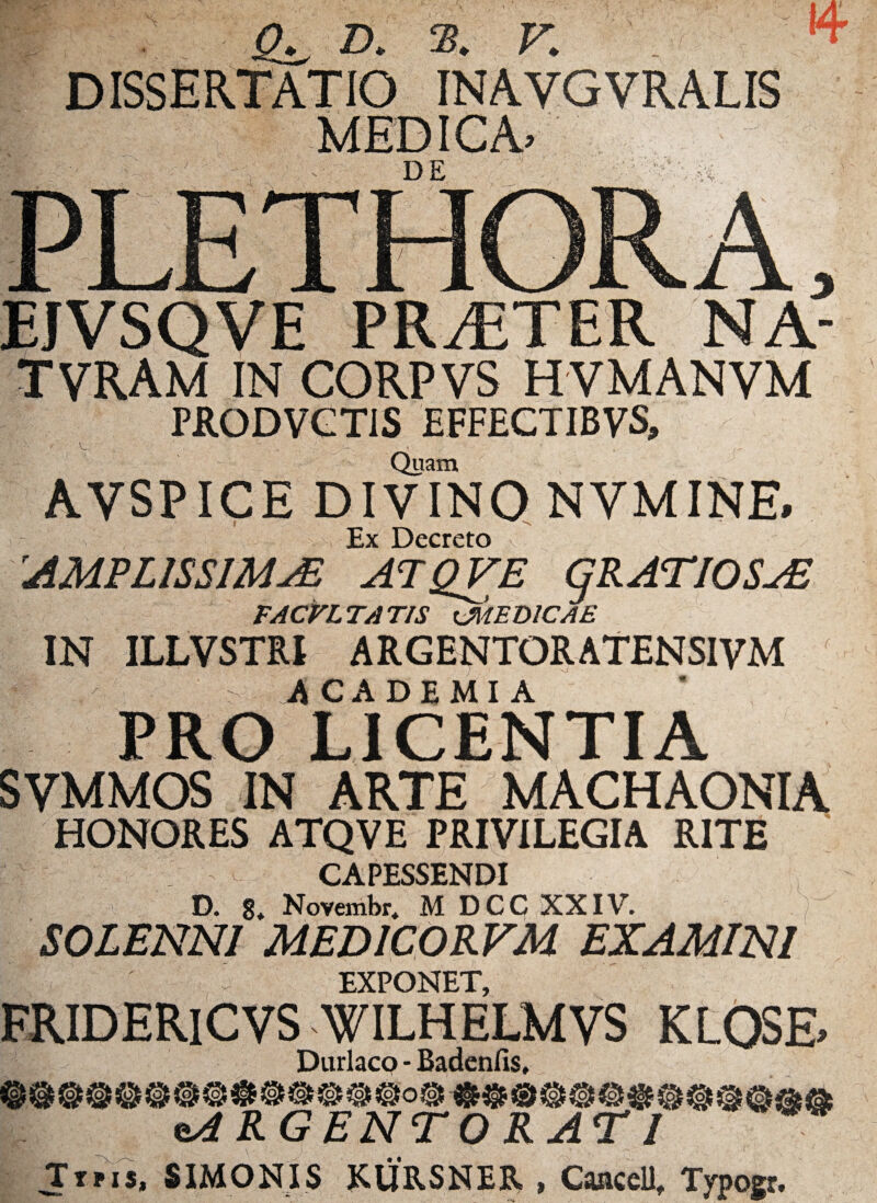 r CL D. S. V. m DISSERTATIO INAVGVRALIS PR/ETER NA- TVRAM IN CORPVS HVMANVM PRODVCTiS EFFECTIBVS, Quam AVSPICE DIVINO NVMINE. Ex Decreto v AMPLISSIMA ATQVE GRATIOSA TACri TA T/StjilEDICAE IN ILLVSTRI ARGENTORATENS1VM .ACADEMIA PRO LICENTIA SVMMOS IN ARTE MACHAONIA HONORES ATQVE PRIVILEGIA RITE CAPESSENDI D. 8. Novembr. M DCC XXIV. SOLENNI MEDICORFM EXAMINI EXPONET, FRIDERlCVS WILHELMVS KLOSE» Durlaco - Badenfis, eARGENTORATI Tins, SIMONIS KURSNER , CaaceU, Typogr.