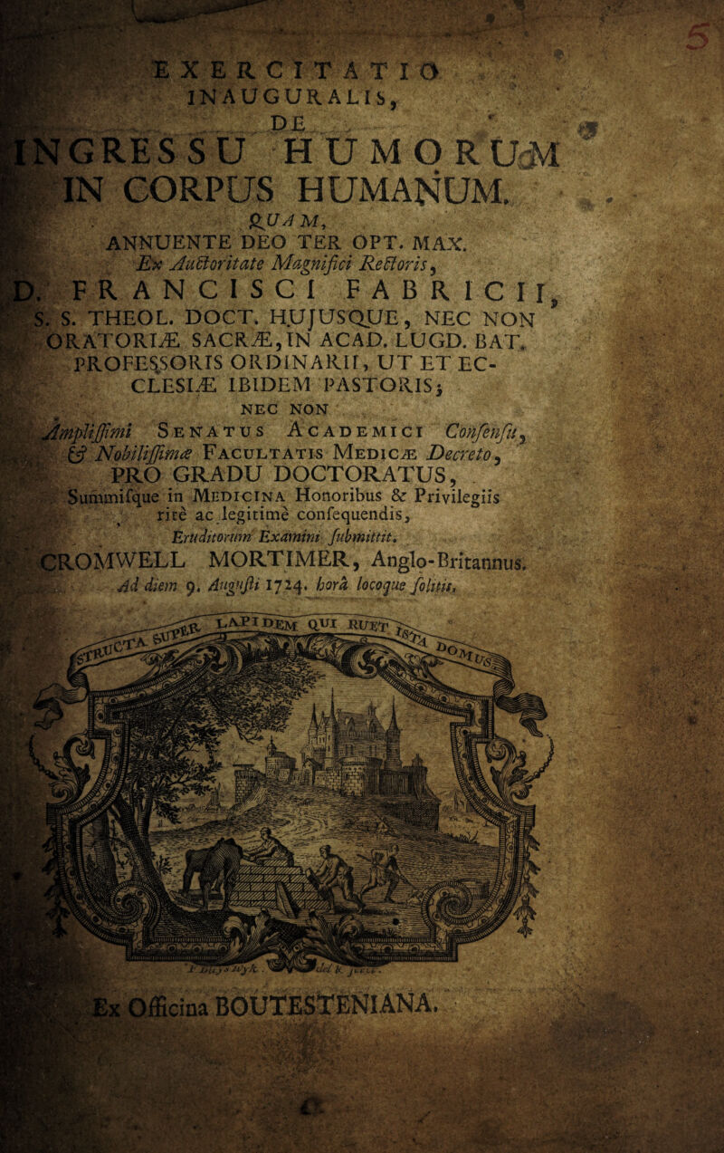 S*» EXERCITATIO IN AUGURALIS, DE GRESSU HU M O R*UM IN CORPUS HUMANUM. r' . ANNUENTE DEO TER OPT. MAX. Ex Auctoritate Magnifici ReCtoris y F R A N C I S C I FABRICII, . S. THEOL. DOCT. H.UJUSQUE, NEC NON | ORATOREE SACRAi,IN ACAD. LUGD. BAT. PROFESSORIS ORDINARII, UT ET EC- CLESEE IBIDEM PASTORISj NEC NON jijfimi Senatus Academici Cohfenfuy £5? Nobilijfirrue Facultatis Medicae Decreto, PRO GRADU DOCTORATUS, Summifque in Medicina Honoribus & Privilegiis rite ac legitime confequendis, Eruditorum Examini fubmittit. CROMWELL MORTIMER, Anglo-Britannus. Jg/fcr-- Ad diem 9. Augufti 1724. hora locoque fohris. kfi;1 gpU Ut |j|fe' .  ■' , • S* ** -