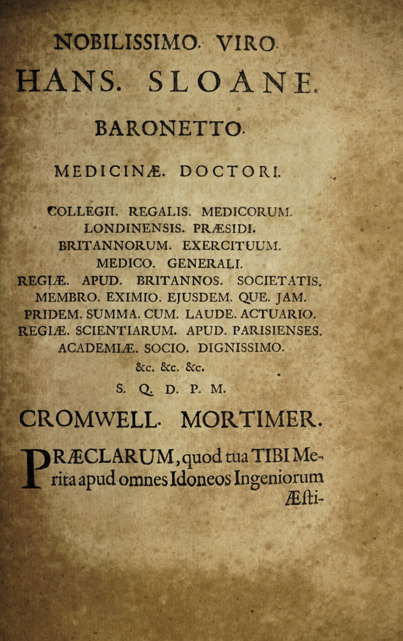 NOBILISSIMO. VIRO HANS. SLOANE BARONETTO. MEDICINA. DOCTORI. COLLEGII. REGALIS. MEDICORUM. LONDINENSIS. PRvESIDI. BRITANNORUM. EXERCITUUM. MEDICO. GENERALI. REGINE. APUD. BRITANNOS. SOCIETATIS. MEMBRO. EXIMIO. EJUSDEM. QUE. JAM. PRIDEM. SUMMA. CUM. LAUDE. ACTUARIO. REGINE. SCIENTIARUM. APUD. PARISIENSES. ACADEMLE. SOCIO. DIGNISSIMO. &c. &c. 6cc. S. Q. D. P. M. CROMWELL- MORTIMER. R/ECLARUM, quod tua TIBI Me. rita apud omnes Idoneos Ingeniorum /Efti- * .i'/' j, ■ ■ m