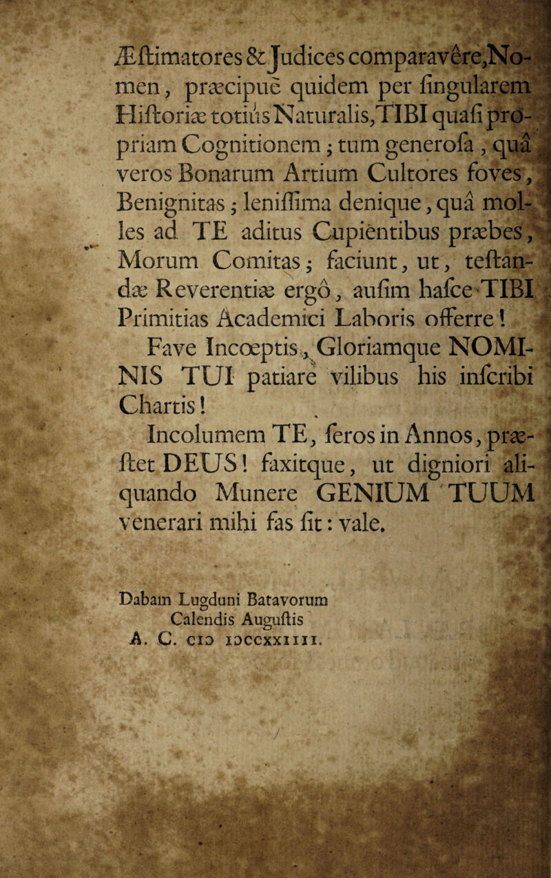 Asftimatores & Judices comparavere,No¬ men , praecipue quidem per lingularem ; Hifroriac totius Naturalis,TIBI quali pro- 5 priam Cognitionem; tum generola , qua Jj veros Bonarum Artium Cultores foves, | Benignitas; lenidima denique, qua mol- A les ad TE aditus Cupientibus praebes, 1 Morum Comitas; faciunt, ut, teftan- . dae Reverentiae ergo, aulim hafce TIBI | Primitias Academici Laboris offerre! I Fave Incoeptis, Gloriamque NOMI- j NIS TUI patiare vilibus his infcribi Chartis! Incolumem TE, feros in Annos, prae- 1 ftet DEUS! faxitque, ut digniori ali- f quando Munere GENIUM TUUM venerari mihi fas lit: vale. jl • - 1* i • A . _ s f i* ■ .i 3 ■ . .-.Afiri 3 <■ * v # ‘ - Dabam Lugduni Batavorum |l ^ > Calendis Auguftis A. C\ CIO IOCCXXIIII.