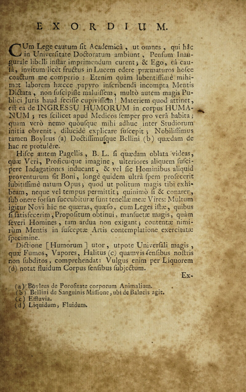 CUm Lege cautum fit Academica , ut omnes , qui h3c in Univerfitate Dodloratum ambiunt , Penfum Inaii- gurale libelli inftar imprimendum curent> 8c Ego, ea cau- fa, invitum licet fru&us in Lucem edere praematuros hofce coaftum me comperio : Etenim quam lubentiflime mihi- mzt laborem hxcce papyro infcribendi incompta Mentis Dictata , non fufeipifie maluiflem, multo autem magis Pu¬ blici juris haud fecifle cupivifMn ! Materiem quod attinet, eft ea de INGRESSU HUMORUM in corpus HUMA¬ NUM > res fcilicet apud Medicos femper pro vera habita; quam vero nemo quoufque mihi adhuc inter Studiorum initia obvenit , dilucide explicare fufeepit } Nobiliilimus tamen Boyleus (a) Dodtiflimufque Bellini (b) quaedam de hac re protulere. Hifce autem Pagellis , B. L. fi quaedam oblata videas, qux Veri-, Pro ficuique imagine , ulteriores aliquem fufci- pere Indagationes inducant, 8c vel fic Hominibus aliquid proventurum lit Boni, longe quidem ultra fpem profecerit fubitillime natum Opus5 quod ut politum magis tibi exhi* beam, neque vel tempus permittit.5 quinimo li & conarer, lub onere forfan fuccubiturx funt tenellae meae Vires: Multum igitur Novi hic ne quaeras, quaefo, cum Leges iftae, quibus fi fatisfecerim ,Propofitum obtinui, manfuetx magis, quam feveri Homines, tam ardua non exigant5 contentae nimi¬ rum Mentis in fufceptx Artis contemplatione exercitata: fpecimine. Diftione [Humorum] utor, utpote Univerfali magis , qux Fumos, Vapores, Halitus (c) quamvis«fenfibus noftris non fubditos > comprehendat: Vulgus enim per Liquorem (d) notat fluidum Corpus fenfibus fubje&um. Ex- (n) Boyleus de Porofitate corporum Animalium. ( b ) Bellini de Sanguinis Miffione, ubi de Balneis agit. (c) Effluvia. (d) Liquidum , Fluidum.