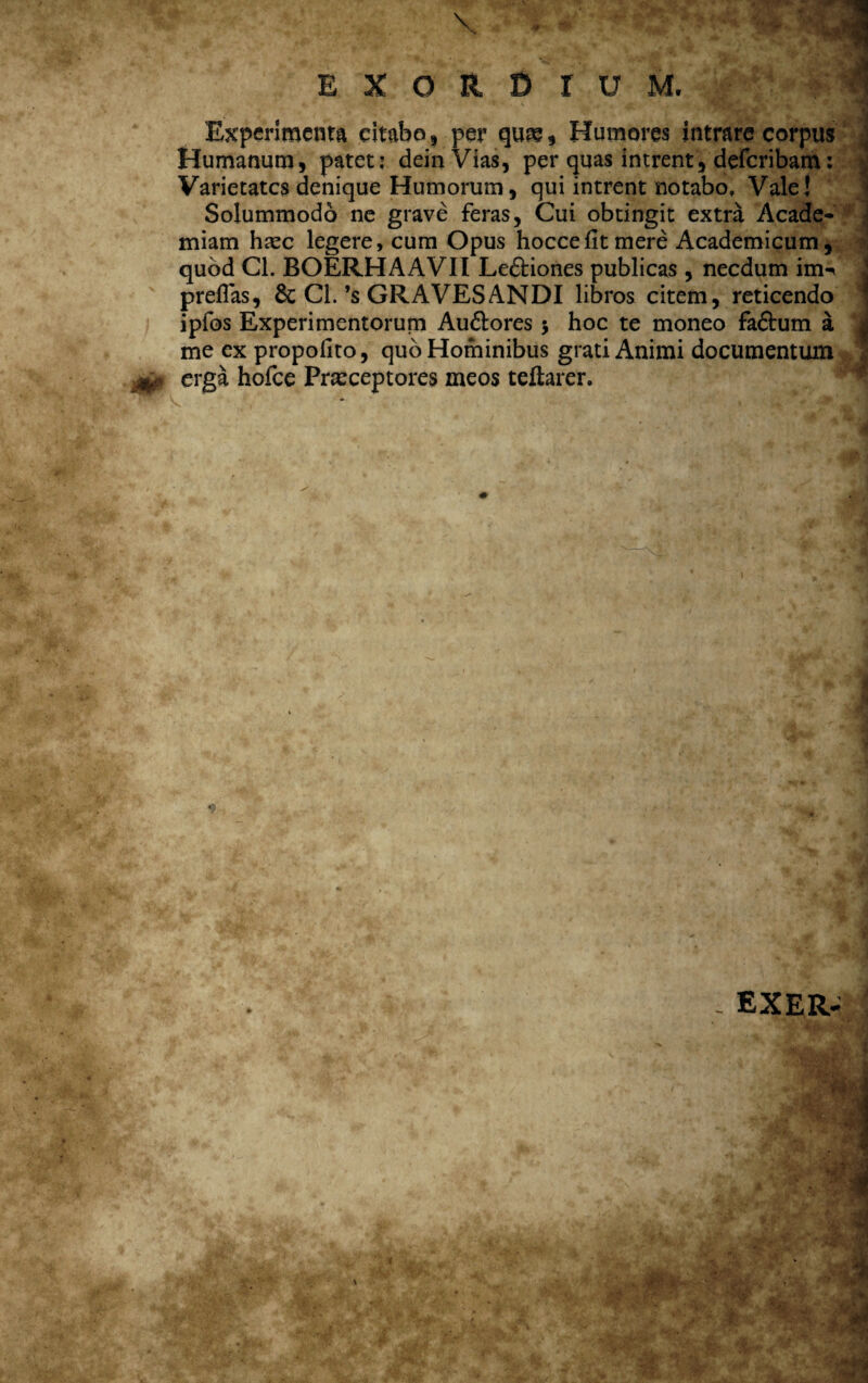 Experimenta citabo, per quae, Humores intrare corpus Humanum, patet: deinVias, per quas intrent, defcribam: Varietates denique Humorum, qui intrent notabo. Vale! Solummodo ne grave feras, Cui obtingit extra Acade* miam haec legere, cum Opus hoccefit mere Academicum, quod Cl. BOERHAAVII Le&iones publicas , necdum im-n prefias, & Cl.’s GRAVES ANDI libros citem, reticendo ipfos Experimentorum Au&ores 5 hoc te moneo fa&um a me ex propofito, quo Hominibus grati Animi documentum erga hofce Praeceptores meos teftarer. - EXER-