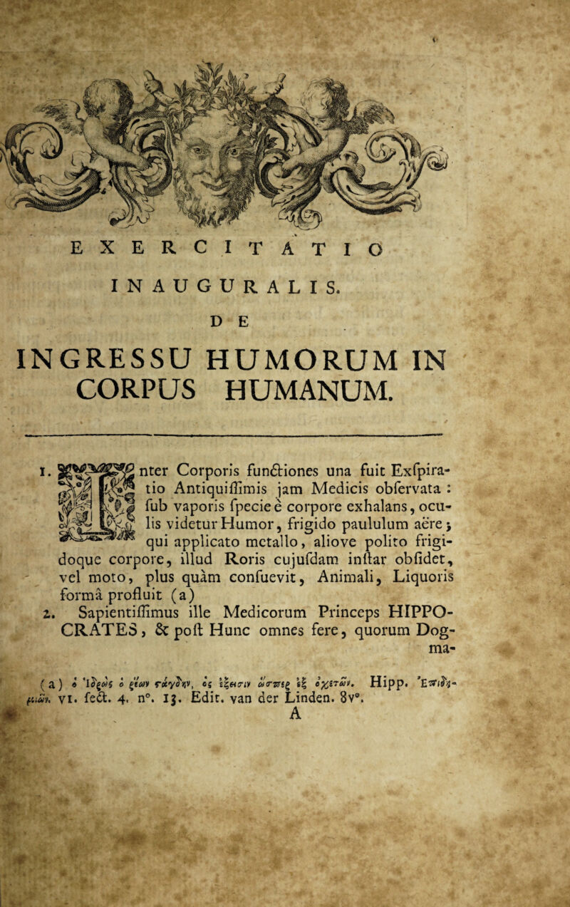 * r ■ EXERCITATIO INAUGURALIS. D E INGRESSU HUMORUM IN CORPUS HUMANUM. i. Corporis fun&iones una fuit Exfpira- tio Antiquiflimis jam Medicis obfervata : fub vaporis fpeciee corpore exhalans, ocu- XiT lis videtur Humor, frigido paululum aere; qui applicato metallo, aliove polito Frigi- doque corpore, illud Roris cujufdatn inflar obfidet, vel moto, plus quam confuevit, Animali, Liquoris forma profluit (a) 2. Sapientiflimus ille Medicorum Princeps HIPPO¬ CRATES > & poft Hunc omnes fere, quorum Dog- ma- { a ) « o y rccyfov, 05 s|«criv co<rzst£ e| e%&7ut» Hipp. i- pim. vi» fe£fc. 4. n°. 13. Edit, van der Linden. 8v°. A j- i. * r - ■