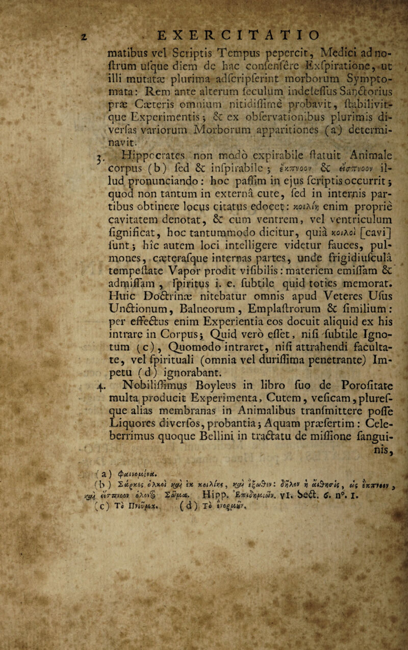 matibus vel Scriptis Tempus pepercit, Medici adno- ftrum ufque diem de hac confenfere Exfpiratione, ut illi mutatas plurima adfcripferint morborum S}^mpto- mata: Rem ante alterum feculum indeleflus Sarj&orius prae Caeteris omnium nitidiffime probavit, fhibilivit- que Experimentis * & ex obfervationibus plurimis di- verfas'variorum Morborum apparitiones (a) determi¬ navit. j; Hippocrates non mado expirabile (latuit Animale corpus (b) fed &; infpirabilc $ skttvoqv 3c hckvoov il¬ lud pronunciando: hoc paffim in ejus fcriptis occurrit j quod non tantum in externa cute, fed in internis par¬ tibus obtinere locus citatus edocet: >cojAuj enim proprie cavitatem denotat, cum ventrem, vel ventriculum fignificat, hoc tantummodo dicitur, quia KQihol [cavi] lunt ‘y hic autem loci intelligere videtur fauces, pul¬ mones, cteterafque internas partes, unde frigidiufcula tempeftate Vapor prodit vifibilis : materiem emiflam &C admiffam , fpiritus i. e. fubtile quid toties memorat. Huic Do&rinas nitebatur omnis apud Veteres UHis Un&ionum, Balneorum, Emplaftrorum 6c flmilium: per effe&us enim Experientia eos docuit aliquid ex his intrare in Corpus y Quid vero eflet, ni Ci fubtile Igno¬ tum (c), Quomodo intraret, nifi attrahendi faculta¬ te, vel fpirituali (omnia vel duriffima penetrante) Im¬ petu (d) ignorabant. 4. Nobiliffimus Boyleus in libro fuo de Porofitate multa producit Experimenta, Cutem, veficam,pluref- que alias membranas in Animalibus tranfmittere pofle Liquores diverfos, probantia5 Aquam prasfertim: Cele¬ berrimus quoque Bellini in traftatu de miffione fangui- nis. (a) tpdivoyjvu. (b ) Sfcgxss oXxct tyj '£X : fryhov y utS-tjrtf t sxTTUtv 3 ,yj tiTmaov aA«v$ Zapct. Hipp. 'Zx&nyAcov, yl* n°. I. (c) Ti Unvf^x» (d) T« «*« *