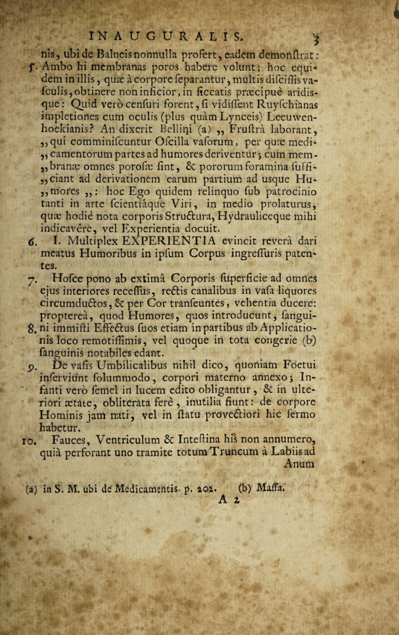 nis, ubi de Balneis nonnulla profert, eadem demonftrat: f. Ambo hi membranas poros habere volunt; hoc equi* dem in illis, quae a corpore feparantur, multis difciflis va- fculis,obtinere noninficior,in liceatis praecipue aridis¬ que: Quid verocenfuri forent,fi vidiflent Ruyfchianas impletiones cum oculis (plus quam Lynceis) Leeuwen- hoekianis? An dixerit Bellini (a) ,, Fruftra laborant, ,,qui comminifcuntur Ofcilla vaforum, per qure medi- ,, camentorum partes ad humores deriventur; cum mem- „branm omnes porofne fint, 6e pororum foramina fuffi- „ciant ad derivationem earum partium ad usque Hu- ,, mores : hoc Ego quidem relinquo fub patrocinio tanti in arte fcientiaque Viri, in medio prolaturus, quas hodie nota corporis Struftura, Hydrauliceque mihi indicavere, vel E,xperientia docuit. 6. I. Multiplex EXPERIENTIA evincit revera dari meatus Humoribus in ipfum Corpus ingrefluris paten¬ tes. y. Hofce pono ab extima Corporis fuperficie ad omnes ejus interiores receflus, re&is canalibus in vafa liquores circumduftos, Sc per Cor tranfeuntes, vehentia ducere: propterea, quod Humores, quos introducunt, fangui- 8. ni immifti EfFedfcus fuos etiam in partibus ab Applicatio¬ nis loco remotifiimis, vel quoque in tota congerie (b) fanguinis notabiles edant. p. De valis Umbilicalibus nihil dico, quoniam Foetui inferviifnt folummodo, corpori materno annexo; In¬ fanti vero femel in lucem edito obligantur, 6c in ulte¬ riori mtate, obliterata fere , inutilia fiunt: de corpore Hominis jam nati, vel in ftatu prove&iori hic fermo habetur. io. Fauces, Ventriculum 6c Inteftina his non annumero, quia perforant uno tramite totum Truncum a Labiis ad Anum (a) in S. M, ubi de Medicamentis, p. ioi. (b) MalTa.’ A z