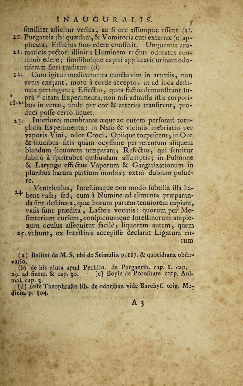 I N A U G U R A L I $. f fimiliter afficitur vefica, ac fi ore afiamptas efient (a). 20. Purgantia (M qu£cdam,& Vomitoria cuti externae (c)ap¬ plicata, Effictus fuos edere confiitit. Unguentis aro- 21. maticis pedtori illinitis Hominem rudius odoratos con¬ tinuo edere •, fimilibufque capiti applicatis urinam odo¬ riferam fieri traditur, (d) 22. Cum igitur medicamenta cundla vim in arteriis, non venis exepint, motu a corde accepto, ut ad loca delli- nata pertingant 3 Effedtus, quos fadtos demonflrant fu- * pra * citata Experimenta, non nifi admiffis illis corpori- I^‘11'bus in venas, unde per cor 6c arterias tranfirent, pro¬ duci polle certo liquet. 23. Interiores membranas tequeac cutem perforari totu- plicia Experimenta: in Nafo &C viciniis inebriatio per vaporis Vini, odor Croci, Opiique torpefcens j in Ore Sc faucibus fitis quam ocyffime per retentum aliquem blandum liquorem temparata; Refedfus, qui fentitur fubito a fpiritubus quibusdam alTumptisj in Pulmone & Larynge effedtus Vaporum 6c Gargarizationum in pluribus harum partium morbis 5 extra dubium pofue¬ re. Ventriculus, Intellinaque non modo fubtilia illa ha- ^‘bentvafa* fed, cum a Numine ad alimenta praeparan¬ da fint deflinata,quse horum partem tenuiorem capiant, vafis funt praedita, Ladteis vocatis: quorum per Mc- fenterium curfum, confpicuumque Inteflinorum ample¬ xum oculus aflequitur facile\ liquorem autem, quem 2r.vehunt, ex Inteflinis accepifle declarat Ligatura eo¬ rum « « f ' 1 * t (a) Bellini de M. S. ubi de Stimulis, p. 1S7. & quotidiana obfer* vatio* (b) de his plura apud Pechlin. de Purgantib. cap. 8. cap. 29. ad finem. & cap. 30. [c] Boyle de Porofitate corp* Ani¬ mal. cap. 3. [d] tefte Theophrafto lib. de odoribus, vide Barchyf. orig. Me- dicin. p. 504*