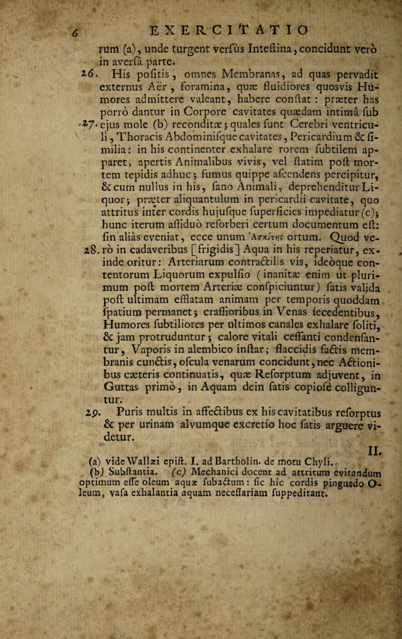 rum (a), unde turgent verfiis Inteftina,concidunt vero - in averfa parte. 2-6. His politis, omnes Membranas, ad quas pervadit externus Aer, foramina, quae fluidiores quosvis Hu¬ mores admittere valeant, habere conflat : praeter has porro dantur in Corpore cavitates quaedam intima fub ♦^7‘ejus mole (b) reconditae $ quales funt Cerebri ventricu¬ li , Thoracis Abdominifque cavitates, Pericardium &: fi- milia: in his continenter exhalare rorem fubtilem ap¬ paret, apertis Animalibus vivis, vel flatim poft mor¬ tem tepidis adhuc 3 fumus quippe afcendens percipitur, St cum nullus in his, fano Animali, deprehenditur Li¬ quor v praeter aliquantulum in pericardii cavitate, quo attritus inter cordis hujufque fuperficies impediatur (c)j hunc iterum affiduo .reforberi certum documentum eft: fln alias eveniat, ecce unum ortum. Quod ve- 28.ro in cadaveribus [frigidis] Aqua in his reperiatur, ex¬ inde oritur: Arteriarum contraCbills vis, ideoque con¬ tentorum Liquorum expulflo (inanitae enim ut pluri¬ mum poft mortem Arteriae confpiciuntur) fatis valida , poft ultimam efflatam animam per temporis quoddam fpatium permanet * craffioribus in Venas fecedentibus. Humores fubtiliores per ultimos canales exhalare foliti, Sejam protruduntur5 calore vitali ceflanti condenfan- tur, Vaporis in alembico inftar; flaccidis fa£tis mem¬ branis cunftis,ofcula venarum concidunt,nec Actioni¬ bus caeteris continuatis, quas Reforptum adjuvent, in Guttas primo, in Aquam dein fatis copiofe colligun¬ tur. 2p. Puris multis in affeCtibus ex his cavitatibus reforptus Sc per urinam alvum que excretio hoc fatis arguere vi¬ detur. IL (a) videWallsei epift. I. adBartholin. de motu Chyli. (b) Subftantia. (c) Mechanici docent ad attritum evitandum optimum e fle oleum aquae fuba&um: fic hic cordis pinguedo O- leum, vafa exhalantia aquam neceflariam ftippeditanr. r ;