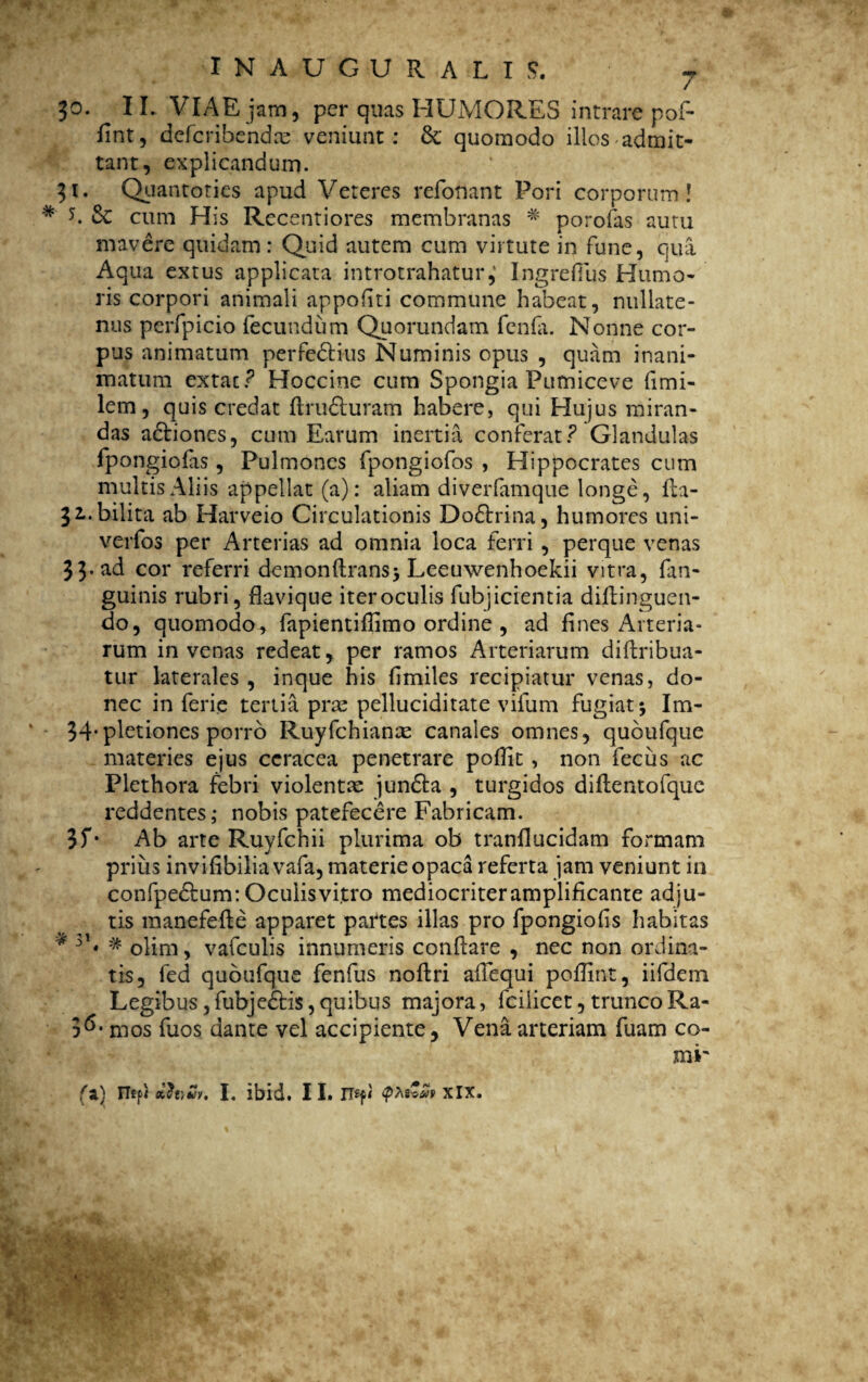 3t # 5 30. 11. VIAE jam, per quas HUMORES intrare pof- fint, defcribendas veniunt: & quomodo illos admit¬ tant, explicandum. Quantoties apud Veteres refonant Pori corporum! 6c cum His Rccentiores membranas # porofas autu mavere quidam: Quid autem cum virtute in fune, qua Aqua extus applicata introtrahatur,' Ingrefius Humo¬ ris corpori animali appofiti commune habeat, nullate¬ nus perfpicio fecundum Quorundam fenfi. Nonne cor¬ pus animatum perfedtius Numinis opus , quam inani¬ matum extac ? Hoccine cum Spongia Pumiceve fimi- lem, quis credat flru&uram habere, qui Hujus miran¬ das actiones, cum Earum inertia conferat? Glandulas fpongiofas , Pulmones fpongiofos , Hippocrates cum multis Aliis appellat (a): aliam diverfamque longe, fta- 32.. bilita ab Harveio Circulationis Dodtrina, humores uni- verfos per Arterias ad omnia loca ferri , perque venas 33- ad cor referri demonftransj Leeuwenhoekii vitra, fan- guinis rubri, flavique iter oculis fubjicremia diftinguen- do, quomodo, fapientiffimo ordine , ad fines Arteria¬ rum in venas redeat, per ramos Arteriarum diftribua- tur laterales , inque his (imiles recipiatur venas, do¬ nec in ferie tertia pras pelluciditate vifum fugiat; Im- 34*pletiones porro Ruyfchianae canales omnes, quoufque materies ejus ccracea penetrare poffit , non fecus ac Plethora febri violentae jundta , turgidos diilentofque reddentes; nobis patefecere Fabricam. 3f* Ab arte Ruyfchii plurima ob tranllucidam formam prius invifibiliavafa, materie opaca referta jam veniunt in confpe&um: Oculis vi,tro mediocriter amplificante adju¬ tis manefefte apparet partes illas pro fpongiofs habitas 3b olim, vafculis innumeris conflare , nec non ordina¬ tis, fed quoufque fenfus noftri adequi poffint, iifdem Legibus ,fubje£Hs,quibus majora, fcilicet, trunco Ra- S*5- mos fuos dante vel accipiente. Vena arteriam fuam co¬ mi' (a) nsp) I. ibid. II. xix - * •