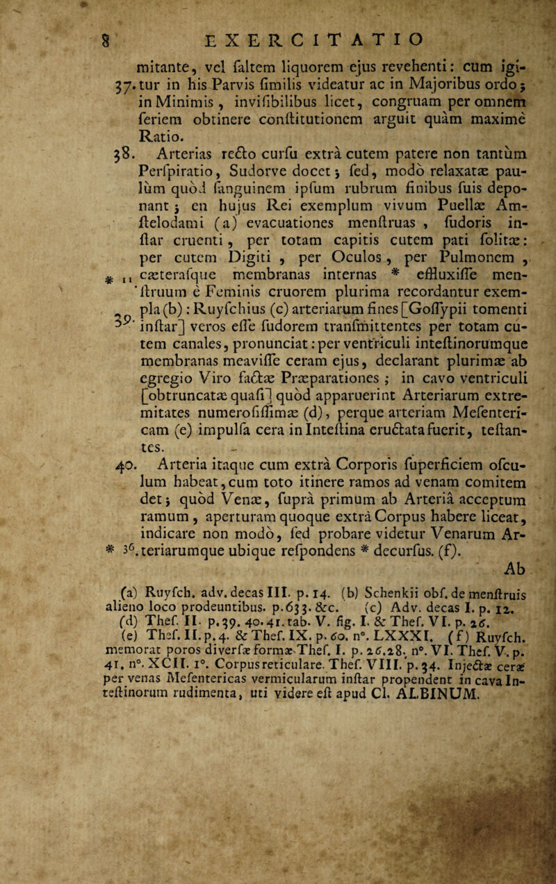 mitante, vel {altem liquorem ejus revehenti: cum igi- 37. tur in his Parvis fimilis videatur ac in Majoribus ordo 5 in Minimis, invifibilibus licet, congruam per omnem feriem obtinere conftitutionem arguit quam maxime Ratio. 38. Arterias re£lo curfu extra cutem patere non tantum Perfpiratio, Sudorve docet j fed, modo relaxatae pau¬ lum quod (anguinem ipfum rubrum finibus fuis depo¬ nant 5 en hujus Rei exemplum vivum Puellse Am- ftelodami (a) evacuationes menftruas , fudoris in- fiar cruenti, per totam capitis cutem pati folitte: per cutem Digiti , per Oculos , per Pulmonem , # 11 casterafque membranas internas * eflluxifie men- * firuum e Feminis cruorem plurima recordantur exem- pia (b): Ruyfchius (c) arteriarum fines [Gofiypii tomenti 3 ■ inftar] veros efle fudorem tranfmittentes per totam cu¬ tem canales, pronunciat: per ventriculi inteflinorumque membranas meavifle ceram ejus, declarant plurimte ab egregio Viro fadtae Praeparationes ; in cavo ventriculi [obtruncatas quafil quod apparuerint Arteriarum extre¬ mitates numerofiffimae (d), perque arteriam Mefenteri- cam (e) impulfa cera inlnteftina eru&ata fuerit, teftan- tes. 40. Arteria itaque cum extra Corporis fuperficiem ofcu- lum habeat,cum toto itinere ramos ad venam comitem det5 quod Vente, Cupra primum ab Arteria acceptum ramum , aperturam quoque extra Corpus habere liceat, indicare non modo, fed probare videtur Venarum Ar- * 36.teriarumque ubique refpondens * decurfus. (f). ' Ab (a) Ruyfch. adv. decas III. p. 14. (b) Schenkii obf. de menftruis alieno loco prodeuntibus, p.633. &c. (c) Adv. decas I. p. 12. (d) Thef. II. p,39. 40.4i.tab. V. fig. I. & Thef. VI. p. 16. (e) Thef. II. p. 4. & Thef. IX. p. 60. n°. LXXXI. ( f) Ruyfch. memorat poros diverfx formaeThef. I. p. n°. VI. Thef. V. p. 41, n°. XCII. i°. Corpus reticulare. Thef. VIII. p. 34. Injedla? cerse per venas Mefentericas vermicularum inftar propendent in cava In- teftinorum rudimenta, uti videre eft apud Cl. ALBINUM.