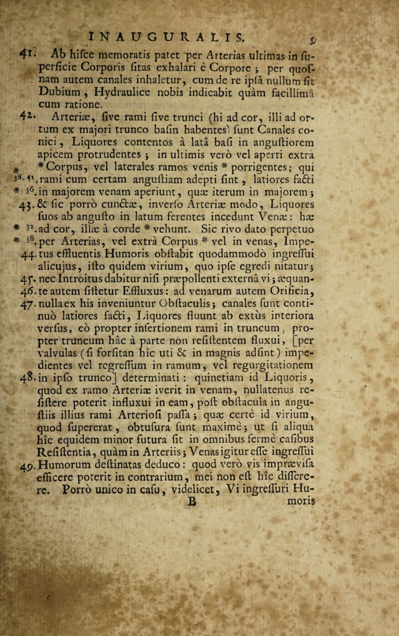 4T‘ Ab hifce memoratis patet per Arterias ultimas in fu- perficie Corporis fitas exhalari e Corpore * per quof- nam autem canales inhaletur, cum de re ipfa nullum fit Dubium , Hydraulice nobis indicabit quam facillima cum ratione. 41. Arteriae, five rami five trunci (hi ad cor, illi ad or¬ tum ex majori trunco bafin habentes) funt Canales co¬ nici , Liquores contentos a lata bafi in anguftiorem apicem protrudentes *9 in ultimis vero vel aperti extra * * Corpus, vel laterales ramos venis * porrigentes; qui 3M\rami cum certam angufliam adepti fint , latiores fa&i * 36. in majorem venam aperiunt, qute iterum in majorem 5 45.& fic porro cun&ae, inverfo Arteriae modo, Liquores fuos ab anguflo in latum ferentes incedunt Venae: hae * 3\ad cor, illas a corde # vehunt. Sic rivo dato perpetuo * 3§.per Arterias, vel extra Corpus * vel in venas, Impe- 44* tus effluentis Humoris obflabit quodammodo ingreflui alicujus, ifto quidem virium, quo ipfe egredi nitatur $ 4f. nec Introitus dabitur nifi praepollenti externa vi $ tequan- 4<5. te autem fifletur Effluxus: ad venarum autem Orificia, 47.nullaex his inveniuntur Obftaculis* canales funt conti¬ nuo latiores fadti, Liquores fluunt ab extiis interiora verfus, eo propter infertionem rami in truncum , pro¬ pter truncum hac a parte non refillentem fluxui, [per valvulas (fi forfitan hic uti & in magnis adfint) impe¬ dientes vel regreflum in ramum y vel regurgitationem 48.in ipfo trunco] determinati: quinetiam id Liquoris, quod ex ramo Arteriae iverit in venam, nullatenus re- fiftere poterit influxui in eam, pofl obftacula in angu- fliis illius rami Arteriofi paffa 9 quae certe id virium, quod fupererat , obtufura funt maxime 3 ut fi aliqua hic equidem minor futura fit in omnibus ferme cafibus Refiftentia, quam in Arteriis 3 Venas igitur efle ingreflui 49.Humorum deftinatas deduco: quod vero vis impraevifa efficere poterit in contrarium, mei non eft hic diflere- re. Porro unico in cafu, videlicet, Vi ingrefluri Hu- ^ B moris