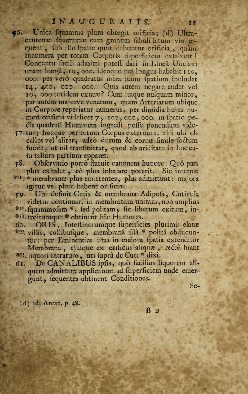 f6. Unica fquamma plura obtegit orificia5 (d) Ultra- centenas fquammse cum granum fabuli latum vix ae¬ quent , fub illo fpatio quot dabuntur orificia , quam innumera per totam Corporis fuperficiem extabunt ! Conceptu facili admitti potelf dari in Linea Unciam unam longa, ro, 000. ideoque pes longus habebit 120, oao. pes vero quadratus intra fuum fpatium includet 14, 400, 000, 000. Quis autem negare audet vel 10, 000 totidem extare? Cum itaque nufquam minor, par autem majorve venarum , quam Arteriarum ubique in Corpore reperiatur numerus, per dimidia huius nu¬ meri orificia videlicet 7, 200, 000, 000. in fpatio pe¬ dis quadrati Humorem ingredi pofie ponendum vide- f7« tur; hoccjue per totum Corpus externum, nili ubi ob callos vel aliter, adeo durum Se cornu fimiie fadtum fuerit, ut nil tranfmittat, quod ab ariditate in hocca- fu talium partium apparet. f8. Obfervatio porro ftatuit canonem huncce: Quo pars plus exhalet, eo plus inhalare poterit. Sic internas *11. # membranee plus emittentes, plus admittunt: majora igitur vel plura habent orificia, fp. Ubi definit Cutis 6c membrana Adipofa, Cuticula videtur continuari in membranam unitam, non amplius fquammofam fed politamj fic liberum exitum, in- troitumque # obtinent hic Humores. 60. ORIS , Inteftinorumque fuperficies plurimis elatas villis, collibufque , membrana illa # polita obducun¬ tur: per Eminentias iihas in majora fpatia extenditur Membrana , ejufque ex orificiis aliquas , recte hiant liquori intraturo, uti fupra de Cute# dixi. 61. De CANALIBUS ipfis, quo facilius liquorem ali¬ quem admittant applicatum ad fuperficiem unde emer¬ gunt, lequentes obtinent Conditiones. Se- B 2? (d) id, Arcan. p. 48.